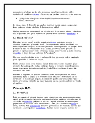 estos patrones al afirmar que los niños con retraso mental tienen diferentes déficit
cualitativo de cognición o memoria. Otros creen que los niños con retraso mental atraviesan
 (5) http://www.monografias.com/trabajos907/retraso-mental/retraso-
mental2.shtml#caract
los mismos pasos de desarrollo que aquellos sin retraso mental, aunque a un paso más
lento, y alcanzan niveles más bajos de funcionamiento global.
Muchas personas con retraso mental son afectadas solo de una manera mínima, y funcionan
sólo un poco más lento que el promedio en aprender nuevas destrezas e información. 5
1.4.- BREVE RESUMEN
El termino "retraso mental" se utiliza cuando una persona presenta un atraso en el
desarrollo cognoscitivo y sensorio- motriz. Este atraso implica ciertas limitaciones que
varían dependiendo del grado de dificultad presentada en estas personas. Por ejemplo, no es
lo mismo un niño con retraso mental leve a un niño con retraso mental profundo. El
primero es capaz de realizar ciertas actividades, aunque con supervisión y ayuda constante;
en cambio, el último depende totalmente de "un alguien".
El retraso mental se clasifica según el grado de dificultad presentada, en leve, moderado,
grave y profundo, el cual de mal en peor.
Existen diversas causas sobre el retraso mental. Entre estas podemos encontrar: genes
anormales heredados por los padres, problemas durante el embarazo, en donde debemos
agregar se encuentra las madres drogadictas y/o alcohólicas, problemas al nacer, niño
prematuro, entre otras.
Los niños y, en general, las personas con retraso mental suelen presentar una demora
considerable frente al lenguaje y el desarrollo motor, influyendo efectivamente en sus
movimientos y en su imagen corporal. Comúnmente, pueden tener una estatura y peso
inferior a lo normal, existiendo una mayor incidencia de que presenten deficiencias visuales
y/o auditivas.
Patología R.M.
2.1.- PATOLOGIA
Existe un aumento de patología de dos a cuatro veces mayor entre las personas con retraso
mental, por lo que muchos individuos presentan diagnósticos múltiples, entre ellos más del
50% tienen un diagnóstico psiquiátrico adicional. Algunos trastornos se dan en mayores
proporciones en asociación con el retraso mental: TDAH, pica, trastornos del estado de
ánimo, trastorno de la comunicación, trastornos generalizados del desarrollo, trastorno por
movimientos estereotipados y esquizofrenia. También pueden apreciarse trastorno por
 