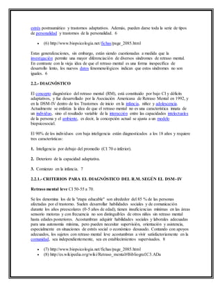 estrés postraumático y trastornos adaptativos. Además, pueden darse toda la serie de tipos
de personalidad y trastornos de la personalidad. 6
 (6) http://www.biopsicologia.net/fichas/page_2085.html
Estas generalizaciones, sin embargo, están siendo cuestionadas a medida que la
investigación permite una mayor diferenciación de diversos síndromes de retraso mental.
En contraste con la vieja idea de que el retraso mental es una forma inespecífica de
desarrollo lento, los nuevos datos fenomenológicos indican que estos síndromes no son
iguales. 6
2.2.- DIAGNÓSTICO
El concepto diagnóstico del retraso mental (RM), está constituido por bajo CI y déficits
adaptativos, y fue desarrollado por la Asociación Americana de Retraso Mental en 1992, y
en la DSM-IV dentro de los Trastornos de inicio en la infancia, niñez y adolescencia.
Actualmente se enfatiza la idea de que el retraso mental no es una característica innata de
un individuo, sino el resultado variable de la interacción entre las capacidades intelectuales
de la persona y el ambiente, es decir, la concepción actual se ajusta a un modelo
biopsicosocial.
El 90% de los individuos con baja inteligencia están diagnosticados a los 18 años y requiere
tres características:
1. Inteligencia por debajo del promedio (CI 70 o inferior).
2. Deterioro de la capacidad adaptativa.
3. Comienzo en la infancia. 7
2.2.1.- CRITERIOS PARA EL DIAGNÓSTICO DEL R.M. SEGÚN EL DSM- IV
Retraso mental leve CI 50-55 a 70.
Se los denomina los de la "etapa educable" son alrededor del 85 % de las personas
afectadas por el trastorno. Suelen desarrollar habilidades sociales y de comunicación
durante los años preescolares (0-5 años de edad), tienen insuficiencias mínimas en las áreas
sensorio motoras y con frecuencia no son distinguibles de otros niños sin retraso mental
hasta edades posteriores. Acostumbran adquirir habilidades sociales y laborales adecuadas
para una autonomía mínima, pero pueden necesitar supervisión, orientación y asistencia,
especialmente en situaciones de estrés social o económico desusado. Contando con apoyos
adecuados, los sujetos con retraso mental leve acostumbran a vivir satisfactoriamente en la
comunidad, sea independientemente, sea en establecimientos supervisados. 8
 (7) http://www.biopsicologia.net/fichas/page_2085.html
 (8) http://es.wikipedia.org/wiki/Retraso_mental#Bibliograf.C3.ADa
 