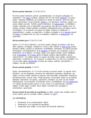 Retraso mental moderado CI 35-40 a 50-55.
El retraso mental moderado equivale aproximadamente a la categoría pedagógica de
"adiestrable". Este grupo constituye alrededor del 10 % de toda la población con retraso
mental. Adquieren habilidades de comunicación durante los primeros años de la niñez.
Pueden aprovecharse de una formación laboral y, con supervisión moderada, atender a su
propio cuidado personal. También pueden beneficiarse de adiestramiento en habilidades
sociales y laborales, pero es improbable que progresen más allá de un segundo nivel en
materias escolares. Pueden aprender a trasladarse independientemente por lugares que les
son familiares. En su mayoría son capaces de realizar trabajos no cualificados o
semicualificados, siempre con supervisión, en talleres protegidos o en el mercado general
del trabajo. Se adaptan bien a la vida en comunidad, usualmente en instituciones con
supervisión.
Retraso mental grave CI 20-25 a 35-40.
Incluye el 3-4 % de los individuos con retraso mental. Durante los primeros años de la
niñez adquieren un lenguaje comunicativo escaso o nulo. Durante la edad escolar pueden
aprender a hablar y pueden ser adiestrados en habilidades elementales de cuidado personal.
Se benefician sólo limitadamente de la enseñanza de materias pre- académicas como la
familiaridad con el alfabeto y el cálculo simple, pero pueden dominar ciertas habilidades
como el aprendizaje de la lectura global de algunas palabras imprescindibles para la
"supervivencia". Los adultos pueden ser capaces de realizar tareas simples estrechamente
supervisadas en instituciones. En su mayoría se adaptan bien a la vida en la comunidad a no
ser que sufran alguna discapacidad asociada que requiera cuidados especializados o
cualquier otro tipo de asistencia.
Retraso mental profundo CI 20-25.
Incluye aproximadamente el 1-2 % de las personas con retraso mental. La mayoría de los
individuos con este diagnóstico presentan una enfermedad neurológica identificada que
explica su retraso mental. Durante los primeros años desarrollan considerables alteraciones
del funcionamiento sensorio motor. Puede predecirse un desarrollo óptimo en un ambiente
altamente estructurado con ayudas y supervisión constantes, así como con una relación
individualizada con el educador. El desarrollo motor y las habilidades para la comunicación
y el cuidado personal pueden mejorar si se les somete a un adiestramiento adecuado.
Algunos de ellos llegan a realizar tareas simples en instituciones protegidas y
estrechamente supervisados
Retraso mental de gravedad no especificada (se utiliza cuando existe claridad sobre el
retraso mental, pero no es posible verificar mediante los test) 8
2.3.- SINTOMAS
 Persistencia de un comportamiento infantil
 Disminución en la capacidad de aprendizaje
 Incapacidad para cumplir con las pautas del desarrollo intelectual
 