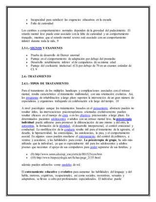  Incapacidad para satisfacer las exigencias educativas en la escuela
 Falta de curiosidad
Los cambios a comportamientos normales dependen de la gravedad del padecimiento. El
retardo mental leve puede estar asociado con la falta de curiosidad y un comportamiento
tranquilo, mientras que el retardo mental severo está asociado con un comportamiento
infantil durante toda la vida. 9
2.3.1.- SIGNOS Y EXAMENES
 Prueba de desarrollo de Denver anormal
 Puntaje en el comportamiento de adaptación por debajo del promedio
 Desarrollo notablemente inferior al de compañeros de su misma edad
 Puntaje del coeficiente intelectual (CI) por debajo de 70 en un examen estándar de
CI. 9
2.4.- TRATAMIENTO
2.4.1.- TIPOS DE TRATAMIENTO
Para el tratamiento de los múltiples handicaps y complicaciones asociados con el retraso
mental, resulta característico el tratamiento multimodal, con una orientación evolutiva. Así,
los programas de rehabilitación a largo plazo suponen la intervención de un gran número de
especialistas y organismos trabajando en colaboración a lo largo del tiempo. 10
A nivel psicológico aunque los tratamientos basados en el pensamiento abstracto pueden no
resultar útiles, las intervenciones psicoterapéuticas orientadas evolutivamente pueden
resultar eficaces en el manejo de crisis o en los objetivos psicosociales a largo plazo. En
determinados pacientes adolescentes o adultos con un retraso mental leve, la psicoterapia
individual puede utilizarse para promover la diferenciación de uno mismo y del otro, la
autoestima, la formación de la identidad, el desarrollo interpersonal, el control emocional y
conductual. La modificación de la conducta resulta útil para el tratamiento de la agresión, el
desafío, la hiperactividad, las estereotipias, las autolesiones, la pica, y el comportamiento
asocial. En algunos casos pueden enseñarse el entrenamiento del control de esfínteres, a
vestirse y acicalarse, y las habilidades para comer. La psicoterapia de grupo, ha sido más
utilizada que la individual, ya que es especialmente útil para los adolescentes y adultos
jóvenes que necesitan el apoyo de sus compañeros para poder separarse de sus familias, y
 (9) http://www.umm.edu/esp_ency/article/001523sym.htm
 (10) http://www.biopsicologia.net/fichas/page_2135.html
además pueden utilizarlos como modelos de rol.
El entrenamiento educativo y evolutivo para aumentar las habilidades del lenguaje y del
habla, motoras, cognitivas, ocupacionales, así como sociales, recreativas, sexuales y
adaptativas, se llevan a cabo por profesionales especializados. El individuo puede
 