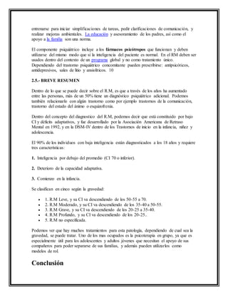 entrenarse para iniciar simplificaciones de tareas, pedir clarificaciones de comunicación, y
realizar mejoras ambientales. La educación y asesoramiento de los padres, así como el
apoyo a la familia son una norma.
El componente psiquiátrico incluye a los fármacos psicótropos que funcionan y deben
utilizarse del mismo modo que si la inteligencia del paciente es normal. En el RM deben ser
usados dentro del contexto de un programa global y no como tratamiento único.
Dependiendo del trastorno psiquiátrico concomitante pueden prescribirse: antipsicóticos,
antidepresivos, sales de litio y ansiolíticos. 10
2.5.- BREVE RESUMEN
Dentro de lo que se puede decir sobre el R.M, es que a través de los años ha aumentado
entre las personas, más de un 50% tiene un diagnóstico psiquiátrico adicional. Podemos
también relacionarlo con algún trastorno como por ejemplo trastornos de la comunicación,
trastorno del estado del ánimo o esquizofrenia.
Dentro del concepto del diagnostico del R.M, podemos decir que está constituido por bajo
CI y déficits adaptativos, y fue desarrollado por la Asociación Americana de Retraso
Mental en 1992, y en la DSM-IV dentro de los Trastornos de inicio en la infancia, niñez y
adolescencia.
El 90% de los individuos con baja inteligencia están diagnosticados a los 18 años y requiere
tres características:
1. Inteligencia por debajo del promedio (CI 70 o inferior).
2. Deterioro de la capacidad adaptativa.
3. Comienzo en la infancia.
Se clasifican en cinco según la gravedad:
 1. R.M Leve, y su CI va descendiendo de los 50-55 a 70.
 2. R.M Moderado, y su CI va descendiendo de los 35-40 a 50-55.
 3. R.M Grave, y su CI va descendiendo de los 20-25 a 35-40.
 4. R.M Profundo, y su CI va descendiendo de los 20-25..
 5. R.M no especificada.
Podemos ver que hay muchos tratamientos para esta patología, dependiendo de cual sea la
gravedad, se puede tratar. Uno de los mas ocupados es la psicoterapia en grupo, ya que es
especialmente útil para los adolescentes y adultos jóvenes que necesitan el apoyo de sus
compañeros para poder separarse de sus familias, y además pueden utilizarlos como
modelos de rol.
Conclusión
 
