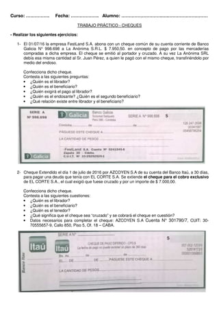 Curso: ……………. Fecha: ………………. Alumno: ……………………….….………………………
TRABAJO PRÁCTICO - CHEQUES
- Realizar los siguientes ejercicios:
1- El 01/07/16 la empresa FestLand S.A. abona con un cheque común de su cuenta corriente de Banco
Galicia N° 998.698 a La Anónima S.R.L. $ 7.950,50. en concepto de pago por las mercaderías
compradas a dicha empresa. El cheque se emitió al portador y cruzado. A su vez La Anónima SRL
debía esa misma cantidad al Sr. Juan Pérez, a quien le pagó con el mismo cheque, transfiriéndolo por
medio del endoso.
Confecciona dicho cheque.
Contesta a las siguientes preguntas:
• ¿Quién es el librador?
• ¿Quién es el beneficiario?
• ¿Quién exigirá el pago al librador?
• ¿Quién es el endosante? ¿Quién es el segundo beneficiario?
• ¿Qué relación existe entre librador y el beneficiario?
2- Cheque Extendido el día 1 de julio de 2016 por AZCOYEN S.A de su cuenta del Banco Itaú, a 30 días,
para pagar una deuda que tenía con EL CORTE S.A. Se extiende el cheque para el cobro exclusivo
de EL CORTE S.A., el cual exigió que fuese cruzado y por un importe de $ 7.000,00.
Confecciona dicho cheque.
Contesta a las siguientes cuestiones:
• ¿Quién es el librador?
• ¿Quién es el beneficiario?
• ¿Quién es el tenedor?
• ¿Qué significa que el cheque sea “cruzado” y se cobrará el cheque en cuestión?
• Datos necesarios para completar el cheque: AZCOYEN S.A Cuenta N° 301790/7, CUIT: 30-
70555657-9, Callo 850, Piso 5, Of. 18 – CABA.
 