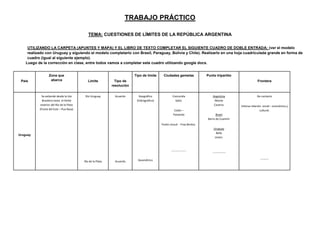 TRABAJO PRÁCTICO
TEMA: CUESTIONES DE LÍMITES DE LA REPÚBLICA ARGENTINA
UTILIZANDO LA CARPETA (APUNTES Y MAPA) Y EL LIBRO DE TEXTO COMPLETAR EL SIGUIENTE CUADRO DE DOBLE ENTRADA: (ver el modelo
realizado con Uruguay y siguiendo el modelo completarlo con Brasil, Paraguay, Bolivia y Chile). Realizarlo en una hoja cuadriculada grande en forma de
cuadro (igual al siguiente ejemplo).
Luego de la corrección en clase, entre todos vamos a completar este cuadro utilizando google docs.
País
Zona que
abarca Límite Tipo de
resolución
Tipo de límite Ciudades gemelas Punto tripartito
Frontera
Uruguay
Se extiende desde la Isla
Brasilera hasta el límite
exterior del Río de la Plata
(Punta del Este – Pua Rasa)
Río Uruguay
Río de la Plata
Acuerdo
Acuerdo
Geográfico
(hidrográfico)
Geométrico
Concordia
Salto.
Colón –
Paisandú
Pueto Unzué - Fray Bentos.
----------------
Argentina
Monte
Caseros
Brasil
Barra do Cuareim
Uruguay
Bella
Unión.
--------------
De contacto
Intensa relación social – económica y
cultural.
---------
 