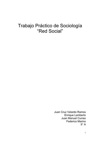 Trabajo Práctico de Sociología
         “Red Social”




                Juan Cruz Velardo Ramos
                       Enrique Lamberto
                     Juan Manuel Currao
                         Federico Marino
                                    5° A

                                       1
 