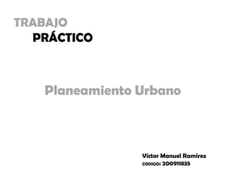TRABAJO
PRÁCTICO
Planeamiento Urbano
Víctor Manuel Ramírez
CODIGO: 200911835
 