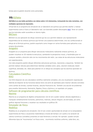 tareas para la gestión docente como personales.



10) EQTabla
EQTABLA es una tabla periódica con datos sobre 113 elementos, incluyendo los más recientes, con

múltiples opciones de impresión.

Virtual lab es un programa de simulación de un laboratorio de química que permite diseñar y realizar

experimentos como si fuera un laboratorio real. Los tutoriales pueden descargalos aquí. Tener en cuenta

que los tutoriales están accesibles en idioma inglés.
BKChem
BKChem es una aplicación de dibujo vectorial que les va a permitir elaborar una representación

esquemática de los enlaces químicos que forman una sustancia determinada. Una vez confeccionado el

dibujo de la fórmula química, podrán exportarlo como imagen en varios formatos para aplicarlos a sus

propios documentos.
Avogadro
Avogadro es un programa para dibujar estructuras moleculares realizando enlaces químicos, se

pueden visualizar en 3D rotando la estructura, cambiando la perspectiva visual, y haciéndola girar en

cualquier sentido y dirección sólo con los movimientos del ratón. Las vistas de las estructuras moleculares

son espectaculares.

Con este programa podrán dibujar diferentes estructuras químicas, reacciones y esquemas. También les

permite realizar cálculos para determinar distintas variables como: peso, volumen molecular, tesión

superficial, densidad, etc. Ideal para plasmar en un dibujo los conceptos que los alumnos aprenden en

Química.

Calculadora Científica
KHI3
Con Khi3 disponen de una calculadora científica realmente completa y de una visualización espectacular.

Además de disponer de las funciones típicas tiene una serie de apartados para resolver cálculos concretos

como cambio de divisas, cuentas horarias, cálculos financieros etc. También una sección de problemas

para enseñar Astronomía, Geometría, Álgebra, Física y Química y un apartado con juegos.

Software de programación para cálculos científicos
Maxima
Maxima es un programa de álgebra computacional. Con él van a poder realizar cálculos algebráicos y

manipular simbólicamente funciones, polinomios, matrices, cálculo integral y de derivadas, así como

graficar algunas funciones y visualizar sus resultados en gráficos 3D.

Simulador de física
Modellus
Modellus es un programa de simulación. Con él van a tener oportunidad de simular en la computadora

experimentos de física o ecuaciones matemáticas a través del tiempo o en cuanto a la variación de

valores numéricos (variables) presentes en todo fenómeno a simular. Por ejemplo: pueden simular

diferentes tipos de "movimientos" en Física como: movimiento rectilíneo uniforme, caída libre, etc.
 