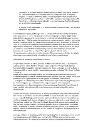 tecnologías de inteligenciaartificial, la web semántica, la Web Geoespacial, o la Web
        3D. Frecuentemente es utilizado por el mercado para promocionar las mejoras
        respecto a la Web 2.0. Eltérmino Web 3.0 apareció por primera vez en 2006 en un
        artículo de Jeffrey Zeldman,crítico de la Web 2.0 y asociado a tecnologias como AJAX.
        Actualmente existe undebate considerable en torno a lo que significa Web 3.0, y cuál
        sea la definición másadecuada.

        4. Aunque el buscador Google es su principal servicio, la empresa cuenta con unaserie
        de servicios adicionales.

Gmail: El 31 de marzo de 2004 Google lanza su servicio (en fase beta) Gmail que sedestacó
entre los servicios de correo más populares del momento por proporcionar 1gigabyte de
capacidad (cifra que aumenta constantemente a razón aproximada de36 bytes por segundo
hasta llegar a los 7 GB17 actuales). Durante bastante tiempo,para poder acceder a una cuenta
Gmail era necesario recibir una invitación de otrousuario de Gmail. A principios de febrero de
2007,18 los registros en Gmail fueron completamente liberados, y en la actualidad es posible
registrarse sin invitaciones. Este servicio de mensajería destacó, entre otras cosas, por utilizar
un sistema de búsqueda de mensajes simple y avanzado al mismo tiempo, similar al del
buscador web al cual debe su eslogan "No organices, busca". Además ofrece
otrascaracterísticas adicionales como las etiquetas, filtros avanzados, posibilidad demúltiples
cuentas para correo saliente, chat integrado, etc. que lo hacen muy atractivo.

Actualmente se encuentra disponible en 39 idiomas.

Google video: Buscador de vídeos, con visor en Adobe Flash. En fase beta. El usuariopuede
subir sus propios vídeos. También almacena vídeos cargados por Googledesde distintas
fuentes en el dominio público o con permiso especial. Desde queGoogle compró YouTube, en
octubre de 2006, se puede acceder a los vídeos almacenados en Google Video desde YouTube
y viceversa.
Google Maps: Google Maps es el servicio, vía web, que nos permite visualizar el mundo a
través de imágenes vía satélite, imágenes de mapas o combinar estas dos .Gracias al buscador,
podemos buscar lugares de todo el mundo y poder visualizarlode forma efectiva.
 Las imágenes de satélite comparten la base de datos de Google Earth, lo que significaque son
las mismas imágenes que veremos en dicho programa y con la mismare solución.
Los mapas solo están disponibles en ciertos lugares, lo que significa que la funciónhíbrida de
mapa y satélite solo esté disponible en los lugares en donde estén disponibles las dos
características.

Adsense: Servicio para administradores de páginas web y empresas de publicidad víaInternet.
Este servicio se caracteriza por ser un marco HTML en el que se muestra texto con elaspecto
de una búsqueda de Google, en el aparecen los enlaces de los anunciantes, ylos webmasters
reciben un pago por cada clic que se haga en los enlaces de AdSensede su web. Actualmente
hay que llevar cuidado con el formato elegido y la disposiciónde los anuncios en su web, ya
que si se usan formatos grandes, con muchos anuncios,se corre el riesgo de ser cancelada la
cuenta de AdSense, de manera unilateral deacuerdo al contrato suscrito en el momento del
registro, si algún usuario hiciera unclic en cada anuncio de la página en la que se muestran de
manera reiterada.

Adwords: AdWords de Google es una herramienta rápida y fácil de utilizar quepermite adquirir
anuncios de coste por clic (CPC) o coste por impresión (CPM)correctamente orientados,
independientemente de cuál sea su presupuesto. Los anuncios de AdWords se publican junto
 