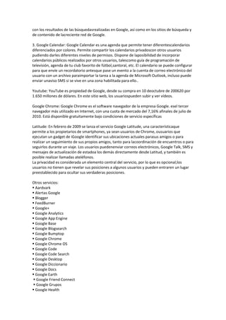 con los resultados de las búsquedasrealizadas en Google, así como en los sitios de búsqueda y
de contenido de lacreciente red de Google.

3. Google Calendar: Google Calendar es una agenda que permite tener diferentescalendarios
diferenciados por colores. Permite compartir los calendarios privadoscon otros usuarios
pudiendo darles diferentes niveles de permisos. Dispone de laposibilidad de incorporar
calendarios públicos realizados por otros usuarios, talescomo guía de programación de
televisión, agenda de tu club favorito de fútbol,santoral, etc. El calendario se puede configurar
para que envíe un recordatorio antesque pase un evento a la cuenta de correo electrónico del
usuario con un archivo paraimportar la tarea a la agenda de Microsoft Outlook, incluso puede
enviar unaviso SMS si se vive en una zona habilitada para ello..

Youtube: YouTube es propiedad de Google, desde su compra en 10 deoctubre de 200620 por
1.650 millones de dólares. En este sitio web, los usuariospueden subir y ver vídeos.

Google Chrome: Google Chrome es el software navegador de la empresa Google. esel tercer
navegador más utilizado en Internet, con una cuota de mercado del 7,16% afinales de julio de
2010. Está disponible gratuitamente bajo condiciones de servicio específicas

Latitude: En febrero de 2009 se lanza el servicio Google Latitude, una característicaque
permite a los propietarios de smartphones, ya sean usuarios de Chrome, ousuarios que
ejecutan un gadget de iGoogle identificar sus ubicaciones actuales parasus amigos o para
realizar un seguimiento de sus propios amigos, tanto para lacoordinación de encuentros o para
seguirlos durante un viaje. Los usuarios puedenenviar correos electrónicos, Google Talk, SMS y
mensajes de actualización de estadoa los demás directamente desde Latitud, y también es
posible realizar llamadas ateléfonos.
La privacidad es considerada un elemento central del servicio, por lo que es opcional;los
usuarios no tienen que revelar sus posiciones a algunos usuarios y pueden entraren un lugar
preestablecido para ocultar sus verdaderas posiciones.

Otros servicios:
 Aardvark
 Alertas Google
 Blogger
 FeedBurner
 Google+
 Google Analytics
 Google App Engine
 Google Base
 Google Blogsearch
 Google Bumptop
 Google Chrome
 Google Chrome OS
 Google Code
 Google Code Search
 Google Desktop
 Google Diccionario
 Google Docs
 Google Earth
 Google Friend Connect
 Google Grupos
 Google Health
 