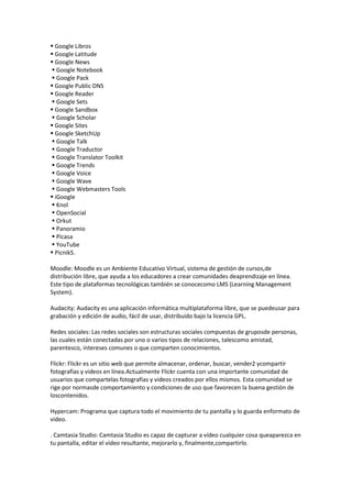  Google Libros
 Google Latitude
 Google News
 Google Notebook
 Google Pack
 Google Public DNS
 Google Reader
 Google Sets
 Google Sandbox
 Google Scholar
 Google Sites
 Google SketchUp
 Google Talk
 Google Traductor
 Google Translator Toolkit
 Google Trends
 Google Voice
 Google Wave
 Google Webmasters Tools
 iGoogle
 Knol
 OpenSocial
 Orkut
 Panoramio
 Picasa
 YouTube
 Picnik5.

Moodle: Moodle es un Ambiente Educativo Virtual, sistema de gestión de cursos,de
distribución libre, que ayuda a los educadores a crear comunidades deaprendizaje en línea.
Este tipo de plataformas tecnológicas también se conocecomo LMS (Learning Management
System).

Audacity: Audacity es una aplicación informática multiplataforma libre, que se puedeusar para
grabación y edición de audio, fácil de usar, distribuido bajo la licencia GPL.

Redes sociales: Las redes sociales son estructuras sociales compuestas de gruposde personas,
las cuales están conectadas por uno o varios tipos de relaciones, talescomo amistad,
parentesco, intereses comunes o que comparten conocimientos.

Flickr: Flickr es un sitio web que permite almacenar, ordenar, buscar, vender2 ycompartir
fotografías y videos en línea.Actualmente Flickr cuenta con una importante comunidad de
usuarios que compartelas fotografías y videos creados por ellos mismos. Esta comunidad se
rige por normasde comportamiento y condiciones de uso que favorecen la buena gestión de
loscontenidos.

Hypercam: Programa que captura todo el movimiento de tu pantalla y lo guarda enformato de
video.

. Camtasia Studio: Camtasia Studio es capaz de capturar a vídeo cualquier cosa queaparezca en
tu pantalla, editar el vídeo resultante, mejorarlo y, finalmente,compartirlo.
 