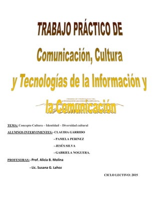 TEMA: Concepto Cultura – Identidad – Diversidad cultural
ALUMNOS INTERVINIENTES:- CLAUDIA GARRIDO
- PAMELA PERINEZ
- JESÚS SILVA
- GABRIELA NOGUERA.
PROFESORAS:- Prof. Alicia B. Molina
- Lic. Susana G. Lahoz
CICLO LECTIVO: 2015
 