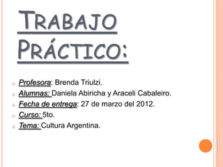 TRABAJO
    PRÁCTICO:
o   Profesora: Brenda Triulzi.
o   Alumnas: Daniela Abiricha y Araceli Cabaleiro.
o   Fecha de entrega: 27 de marzo del 2012.
o   Curso: 5to.
o   Tema: Cultura Argentina.
 