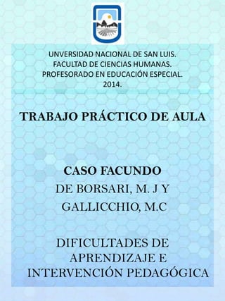 UNVERSIDAD NACIONAL DE SAN LUIS.
FACULTAD DE CIENCIAS HUMANAS.
PROFESORADO EN EDUCACIÓN ESPECIAL.
2014.
TRABAJO PRÁCTICO DE AULA
CASO FACUNDO
DE BORSARI, M. J Y
GALLICCHIO, M.C
DIFICULTADES DE
APRENDIZAJE E
INTERVENCIÓN PEDAGÓGICA
 