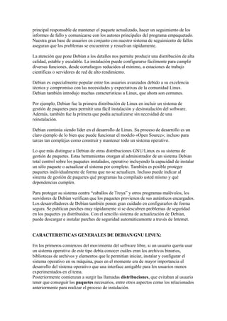 principal responsable de mantener el paquete actualizado, hacer un seguimiento de los
informes de fallo y comunicarse con los autores principales del programa empaquetado.
Nuestra gran base de usuarios en conjunto con nuestro sistema de seguimiento de fallos
aseguran que los problemas se encuentren y resuelvan rápidamente.
La atención que pone Debian a los detalles nos permite producir una distribución de alta
calidad, estable y escalable. La instalación puede configurarse fácilmente para cumplir
diversas funciones, desde cortafuegos reducidos al mínimo, a estaciones de trabajo
científicas o servidores de red de alto rendimiento.
Debian es especialmente popular entre los usuarios avanzados debido a su excelencia
técnica y compromiso con las necesidades y expectativas de la comunidad Linux.
Debian también introdujo muchas características a Linux, que ahora son comunes.
Por ejemplo, Debian fue la primera distribución de Linux en incluir un sistema de
gestión de paquetes para permitir una fácil instalación y desinstalación del software.
Además, también fue la primera que podía actualizarse sin necesidad de una
reinstalación.
Debian continúa siendo líder en el desarrollo de Linux. Su proceso de desarrollo es un
claro ejemplo de lo bien que puede funcionar el modelo «Open Source»; incluso para
tareas tan complejas como construir y mantener todo un sistema operativo.
Lo que más distingue a Debian de otras distribuciones GNU/Linux es su sistema de
gestión de paquetes. Estas herramientas otorgan al administrador de un sistema Debian
total control sobre los paquetes instalados, operativo incluyendo la capacidad de instalar
un sólo paquete o actualizar el sistema por completo. También es posible proteger
paquetes individualmente de forma que no se actualicen. Incluso puede indicar al
sistema de gestión de paquetes qué programas ha compilado usted mismo y qué
dependencias cumplen.
Para proteger su sistema contra “caballos de Troya” y otros programas malévolos, los
servidores de Debian verifican que los paquetes provienen de sus auténticos encargados.
Los desarrolladores de Debian también ponen gran cuidado en configurarlos de forma
segura. Se publican parches muy rápidamente si se descubren problemas de seguridad
en los paquetes ya distribuidos. Con el sencillo sistema de actualización de Debian,
puede descargar e instalar parches de seguridad automáticamente a través de Internet.
CARACTERISTICAS GENERALES DE DEBIAN/GNU LINUX:
En los primeros comienzos del movimiento del software libre, si un usuario quería usar
un sistema operativo de este tipo debía conocer cuáles eran los archivos binarios,
bibliotecas de archivos y elementos que le permitían iniciar, instalar y configurar el
sistema operativo en su máquina, pues en el momento era de mayor importancia el
desarrollo del sistema operativo que una interface amigable para los usuarios menos
experimentados en el tema.
Posteriormente comienzan a surgir las llamadas distribuciones, que evitaban al usuario
tener que conseguir los paquetes necesarios, entre otros aspectos como los relacionados
anteriormente para realizar el proceso de instalación.
 