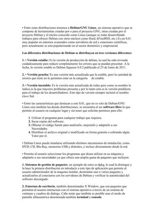 • Entre estas distribuciones tenemos a Debian/GNU Linux, un sistema operativo que se
compone de herramientas creadas por o para el proyecto GNU, otras creadas por el
proyecto Debian y el núcleo conocido como Linux (aunque se están desarrollando
trabajos para ofrecer Debian con otros núcleos como Hurd, kFreeBSD, etc.) Es un S.O.
muy popular en entornos avanzados como servidores de red y estaciones científicas,
pero actualmente se esta popularizando en el sector doméstico y empresarial.
Las diferentes distribuciones de Debian se distribuyen en tres versiones diferentes:
1. • Versión estable: Es la versión de producción de debían, la cual ha sido revisada
cuidadosamente para reducir completamente los errores que se puedan presentar. A la
fecha, la versión estable es Debian Squeeze 6.0.2 publicada el 25 de Junio de 2011.
2. • Versión prueba: Es una versión más actualizada que la estable, pero la cantidad de
errores que tiene no le permiten estar en la categoría de estable.
3. • Versión inestable: Es la versión más actualizada de todas pero como su nombre lo
indica es la que mayores problemas presenta y por lo tanto esta es la versión predilecta
para el trabajo de los desarrolladores. Este tipo de versión siempre incluirá el nombre
clave Sid.
• Entre las características que destacan a este S.O., que no es solo de Debian/GNU
Linux sino también las demás distribuciones, se encuentra el ser software libre lo que
permite al usuario en cualquier lugar y sin tener que solicitar permisos para ello:
1. Utilizar el programa para cualquier trabajo que requiera.
2. Sacar copias del software.
3. Obtener el código fuente para analizarlo, mejorarlo y adaptarlo a sus
Necesidades.
4. Distribuir el archivo original o modificado en forma gratuita o cobrando algún
Valor por él.
• Debian Linux puede instalarse utilizando distintos mecanismos de instalación, como
DVD, CD, Blu-Ray, memorias USB y diskettes, e incluso directamente desde la red.
• Permite al usuario seleccionar los programas que desea utilizar en su máquina y
adaptarlo a sus necesidades ya que ofrece una amplia gama de paquetes que incluyen:
1. Sistemas de gestión de paquetes, un ejemplo de estos es dpkg, lo cual la distingue y
la hace la primera distribución en introducir a este tipo de aplicación que permite al
usuario administrador de la maquina instalar, desinstalar uno o varios paquetes y
actualizarlos al conectarse con los servidores de Debian y verificar la autenticidad del
software descargado.
2. Entornos de escritorio, también denominadas X Window, que son paquetes que
permiten al usuario interactuar con el sistema operativo a través de un sistema de
ventanas y cuadros de dialogo. Cabe notar que también es posible usar el modo de
pantalla alfanumérica denominada también terminal o consola.
 