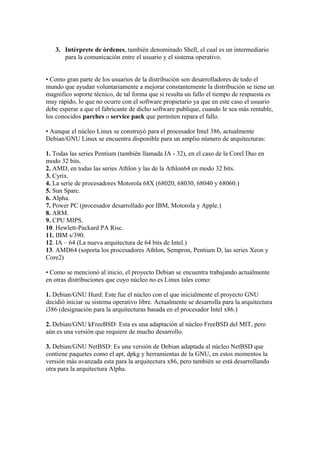 3. Intérprete de órdenes, también denominado Shell, el cual es un intermediario
para la comunicación entre el usuario y el sistema operativo.
• Como gran parte de los usuarios de la distribución son desarrolladores de todo el
mundo que ayudan voluntariamente a mejorar constantemente la distribución se tiene un
magnifico soporte técnico, de tal forma que si resulta un fallo el tiempo de respuesta es
muy rápido, lo que no ocurre con el software propietario ya que en este caso el usuario
debe esperar a que el fabricante de dicho software publique, cuando le sea más rentable,
los conocidos parches o service pack que permiten repara el fallo.
• Aunque el núcleo Linux se construyó para el procesador Intel 386, actualmente
Debian/GNU Linux se encuentra disponible para un amplio número de arquitecturas:
1. Todas las series Pentium (también llamada IA - 32), en el caso de la Corel Duo en
modo 32 bits.
2. AMD, en todas las series Athlon y las de la Athlon64 en modo 32 bits.
3. Cyrix.
4. La serie de procesadores Motorola 68X (68020, 68030, 68040 y 68060.)
5. Sun Sparc.
6. Alpha.
7. Power PC (procesador desarrollado por IBM, Motorola y Apple.)
8. ARM.
9. CPU MIPS.
10. Hewlett-Packard PA Risc.
11. IBM s/390.
12. IA – 64 (La nueva arquitectura de 64 bits de Intel.)
13. AMD64 (soporta los procesadores Athlon, Sempron, Pentium D, las series Xeon y
Core2)
• Como se mencionó al inicio, el proyecto Debian se encuentra trabajando actualmente
en otras distribuciones que cuyo núcleo no es Linux tales como:
1. Debian/GNU Hurd: Este fue el núcleo con el que inicialmente el proyecto GNU
decidió iniciar su sistema operativo libre. Actualmente se desarrolla para la arquitectura
i386 (designación para la arquitecturas basada en el procesador Intel x86.)
2. Debian/GNU kFreeBSD: Esta es una adaptación al núcleo FreeBSD del MIT, pero
aún es una versión que requiere de mucho desarrollo.
3. Debian/GNU NetBSD: Es una versión de Debian adaptada al núcleo NetBSD que
contiene paquetes como el apt, dpkg y herramientas de la GNU, en estos momentos la
versión más avanzada esta para la arquitectura x86, pero también se está desarrollando
otra para la arquitectura Alpha.
 