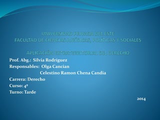 Prof. Abg.: Silvia Rodríguez 
Responsables: Olga Cancian 
Celestino Ramon Chena Candia 
Carrera: Derecho 
Curso: 4º 
Turno: Tarde 
2014 
 