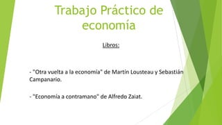 Trabajo Práctico de
economía
Libros:
- "Otra vuelta a la economía" de Martín Lousteau y Sebastián
Campanario.
- "Economía a contramano" de Alfredo Zaiat.
 