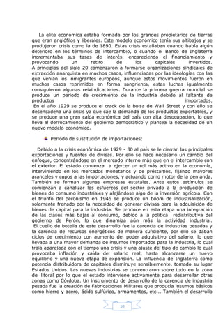 La elite económica estaba formada por los grandes propietarios de tierras
que eran anglófilos y liberales. Este modelo económico tenía sus altibajos y se
produjeron crisis como la de 1890. Estas crisis estallaban cuando había algún
deterioro en los términos de intercambio, o cuando el Banco de Inglaterra
incrementaba sus tasas de interés, encareciendo el financiamiento y
provocando
un
retiro
de
los
capitales
invertidos.
A principios del siglo 20 comenzaron a formarse organizaciones sindicales de
extracción anarquista en muchos casos, influenciadas por las ideologías con las
que venían los inmigrantes europeos, aunque estos movimientos fueron en
muchos casos reprimidos en forma sangrienta, estas luchas igualmente
consiguieron algunas reivindicaciones. Durante la primera guerra mundial se
produce un período de crecimiento de la industria debido al faltante de
productos
importados.
En el año 1929 se produce el crack de la bolsa de Wall Street y con ello se
desencadena una crisis ya que cae la demanda de los productos exportables, y
se produce una gran caída económica del país con alta desocupación, lo que
lleva al derrocamiento del gobierno democrático y plantea la necesidad de un
nuevo modelo económico.
Periodo de sustitución de importaciones:
Debido a la crisis económica de 1929 - 30 al país se le cierran las principales
exportaciones y fuentes de divisas. Por ello se hace necesario un cambio del
enfoque, concentrándose en el mercado interno más que en el intercambio con
el exterior. El estado comienza a ejercer un rol más activo en la economía,
interviniendo en los mercados monetarios y de préstamos, fijando mayores
aranceles y cupos a las importaciones, y actuando como motor de la demanda.
También se forman algunas empresas estatales. Ante estos estímulos se
comienzan a canalizar los esfuerzos del sector privado a la producción de
bienes de consumo industriales y alejándose algo de la inversión agrícola. Con
el triunfo del peronismo en 1946 se produce un boom de industrialización,
solamente frenado por la necesidad de generar divisas para la adquisición de
bienes de capital para la industria. Se produce en esta etapa una integración
de las clases más bajas al consumo, debido a la política redistributiva del
gobierno de Perón, lo que dinamiza aún más la actividad industrial.
El cuello de botella de este desarrollo fue la carencia de industrias pesadas y
la carencia de recursos energéticos de manera suficiente, por ello se daban
ciclos de crecimiento con aumento del poder adquisitivo del salario, lo que
llevaba a una mayor demanda de insumos importados para la industria, lo cual
traía aparejada con el tiempo una crisis y una ajuste del tipo de cambio lo cual
provocaba inflación y caída del salario real, hasta alcanzarse un nuevo
equilibrio y una nueva etapa de expansión. La influencia de Inglaterra como
potencia distribuidora de capitales disminuye sensiblemente, tomado su lugar
Estados Unidos. Las nuevas industrias se concentraron sobre todo en la zona
del litoral por lo que el estado interviene activamente para desarrollar otras
zonas como Córdoba. Un instrumento de desarrollo de la carencia de industria
pesada fue la creación de Fabricaciones Militares que producía insumos básicos
como hierro y acero, ácido sulfúrico, armamentos, etc... También el desarrollo
10

 