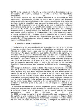 de YPF como productora de Petróleo y como generadora de negocios para sus
proveedores de insumos, aunque no llegaba a colmar las necesidades
energéticas
del
país.
La actividad sindical pasa en la etapa peronista a ser absorbida por este
movimiento con diferentes matices, el estado pasa a regular las relaciones
obreros patronales enmarcándolas en los convenios colectivos de trabajo que
persisten hasta la actualidad, para asegurar la cooperación mutua. Luego del
golpe del 55 el peronismo es proscripto, y se abre la economía a algunas
inversiones extranjeras lo que ya había comenzado a insinuarse en la segunda
presidencia de Perón. En los años 60 se logra desarrollar los complejos
metalmecánicos y petroquímicos para abastecer a la industria liviana. Estos
años son de conflicto debido a la lucha peronista para poder volver al gobierno,
lo cual se consigue en el 73. Esta es una época signada por la violencia política
y además estalla una crisis petrolera internacional que afecta a la economía
mundial. En 1976 se produce un golpe de estado en Argentina que instaura un
nuevo modelo económico.
Periodo de apertura económica:
Con la llegada del proceso al gobierno se produce un cambio en el modelo
económico, se abren las importaciones y se flexibilizan las relaciones laborales.
Además el estado recurre cada vez más al endeudamiento externo para
financiarse, y fija pautas cambiarias que facilitan la entrada de capitales, que
invierten solo en negocios financieros. Esto provoca una decadencia de la
industria y una baja del poder adquisitivo de los salarios. El país se concentra
en exportar comoditas y cada vez es necesario generar mayores excedentes
para pagar los intereses de la deuda y la fuga de capitales especulativos. El
país se encuentra expuesto cada vez más a los vaivenes de los mercados
financieros internacionales que provocan periódicas crisis, devaluaciones, y
alta
inflación.
Con el regreso de la democracia en 1983 esta situación no cambia demasiado,
pero en la presidencia de Menem se profundiza aún más la tendencia con la
venta a precio muy bajo de las empresas estatales, de esta manera el estado
pierde su rol en la economía y se limita a ser un mero recaudador de
impuestos que se dedican en gran parte a pagar los intereses de la deuda
externa que sigue aumentando. Con los recursos provenientes de estas ventas
y de un mayor endeudamiento, se logra un breve período de bonanza signado
por la paridad peso dólar mediante la ley de convertibilidad, que ayudó a
combatir la inflación, pero a su vez le dio un seguro de cambio a las
inversiones
especulativas.
Las industrias se concentran en manos de grandes grupos transnacionales que
se dedican a actividades de alta tecnificación y poca mano de obra, enfocadas
al consumo masivo y a la exportación de comoditas muchas de origen
agropecuario
como
los
derivados
de
la
soja.
En 1998 comienza una serie de crisis internacionales que provocan una fuga
de capitales y una recesión, la desocupación se generaliza y llegan a bajar
incluso los salarios y jubilaciones de manera real y nominal. Todo esto finaliza
en 2001 con un crack del sistema bancario, se congelan los depósitos y la
11

 