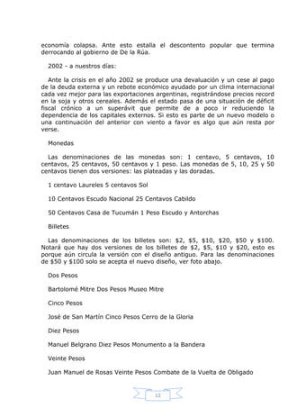 economía colapsa. Ante esto estalla el descontento popular que termina
derrocando al gobierno de De la Rúa.
2002 - a nuestros días:
Ante la crisis en el año 2002 se produce una devaluación y un cese al pago
de la deuda externa y un rebote económico ayudado por un clima internacional
cada vez mejor para las exportaciones argentinas, registrándose precios record
en la soja y otros cereales. Además el estado pasa de una situación de déficit
fiscal crónico a un superávit que permite de a poco ir reduciendo la
dependencia de los capitales externos. Si esto es parte de un nuevo modelo o
una continuación del anterior con viento a favor es algo que aún resta por
verse.
Monedas
Las denominaciones de las monedas son: 1 centavo, 5 centavos, 10
centavos, 25 centavos, 50 centavos y 1 peso. Las monedas de 5, 10, 25 y 50
centavos tienen dos versiones: las plateadas y las doradas.
1 centavo Laureles 5 centavos Sol
10 Centavos Escudo Nacional 25 Centavos Cabildo
50 Centavos Casa de Tucumán 1 Peso Escudo y Antorchas
Billetes
Las denominaciones de los billetes son: $2, $5, $10, $20, $50 y $100.
Notará que hay dos versiones de los billetes de $2, $5, $10 y $20, esto es
porque aún circula la versión con el diseño antiguo. Para las denominaciones
de $50 y $100 solo se acepta el nuevo diseño, ver foto abajo.
Dos Pesos
Bartolomé Mitre Dos Pesos Museo Mitre
Cinco Pesos
José de San Martín Cinco Pesos Cerro de la Gloria
Diez Pesos
Manuel Belgrano Diez Pesos Monumento a la Bandera
Veinte Pesos
Juan Manuel de Rosas Veinte Pesos Combate de la Vuelta de Obligado

12

 