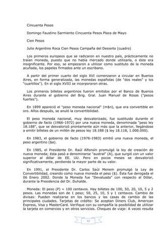 Cincuenta Pesos
Domingo Faustino Sarmiento Cincuenta Pesos Plaza de Mayo
Cien Pesos
Julio Argentino Roca Cien Pesos Campaña del Desierto (cuadro)
Los primeros europeos que se radicaron en nuestro país, prácticamente no
traían moneda, puesto que no había mercado donde utilizarla, o éste era
insignificante. Por eso, se empezaron a utilizar como sustituto de la moneda
acuñada, los papeles firmados ante un escribano.
A partir del primer cuarto del siglo XVI comenzaron a circular en Buenos
Aires, en forma generalizada, las monedas españolas (de "dos reales" y los
"cuartillos"). En el siglo XVIII se incorporaron otras.
Los primeros billetes argentinos fueron emitidos por el Banco de Buenos
Aires durante el gobierno del Brig. Gral. Juan Manuel de Rosas ("pesos
fuertes").
En 1899 apareció el "peso moneda nacional" (m$n), que era convertible en
oro. Años después, se anuló la convertibilidad.
El peso moneda nacional, muy desvalorizado, fue sustituido durante el
gobierno de facto (1966-1972) por una nueva moneda, denominada "peso ley
18.188", que se desvalorizó prontamente aún más que la anterior, llegándose
a emitir billetes de un millón de pesos ley 18.188 ($ ley 18.118, 1.000.000).
En 1983, el gobierno de facto (1976-1983) emitió una nueva moneda, el
peso argentino ($a).
En 1985, el Presidente Dr. Raúl Alfonsín promulgó la ley de creación de
nueva moneda; ésta pasó a denominarse "austral" (A), que surgió con un valor
superior al dólar de EE. UU. Pero en pocos meses se desvalorizó
significativamente, perdiendo la mayor parte de su valor.
En 1991, el Presidente Dr. Carlos Saúl Menem promulgó la Ley de
Convertibilidad, creando como nueva moneda el peso ($). Ésta fue derogada el
06 Enero 2002. Donde la Moneda fue "Devaluada" con respecto al Dólar,
durante la Presidencia del Dr. Duhalde.
Moneda: El peso (P) = 100 centavos. Hay billetes de 100, 50, 20, 10, 5 y 2
pesos. Las monedas son de 1 peso; 50, 25, 10, 5 y 1 centavos. Cambio de
divisas: Pueden realizarse en los bancos y las casas de cambio de las
principales ciudades. Tarjetas de crédito: Se aceptan Diners Club, American
Express, Visa y MasterCard. Verifique con su compañía la posibilidad de utilizar
la tarjeta en comercios y en otros servicios. Cheques de viaje: A veces resulta

13

 