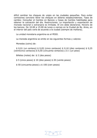 difícil cambiar los cheques de viajes en las ciudades pequeñas. Para evitar
comisiones conviene librar los cheques en dólares estadounidenses. Tipos de
cambio: Consultar el Cambio en Bancos y Casas de Cambio habilitadas para
obtener la cotización del día. Restricciones: La importación y exportación de
moneda nacional o extranjera es limitada. El oro debe declararse. Horario de
los bancos: De 10.00 a 15.00 de lunes a viernes en la Ciudad de Bs. Aires, en
el interior del país varía de acuerdo a la ciudad (siempre de mañana).
La unidad monetaria argentina es el PESO.
La moneda argentina se emite en las siguientes formas y valores:
Monedas (coins) de:
$ 0,01 (un centavo) $ 0,05 (cinco centavos) $ 0,10 (diez centavos) $ 0,25
(veinticinco centavos) $ 0,50 (cincuenta centavos) y $ 1 (un peso)
Billetes (notes) de: $ 2 (dos pesos)
$ 5 (cinco pesos) $ 10 (diez pesos) $ 20 (veinte pesos)
$ 50 (cincuenta pesos) y $ 100 (cien pesos)

14

 