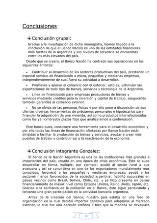 Conclusiones
Conclusión grupal:
Gracias a la investigación de dicha monografía, hemos llegado a la
conclusión de que el Banco Nación es uno de las entidades financieras
más fuertes de la Argentina y sus niveles de solvencia se encuentras
entre los más elevados del país.
Desde que se creara, el Banco Nación ha centrado sus operaciones en los
siguientes ámbitos:
Contribuir al desarrollo de los sectores productivos del país, prestando un
especial servicio de financiación a micro, pequeñas y medianas empresas,
independientemente de cual fuera su actividad a desarrollar.


Promover y apoyar el comercio con el exterior, esto es, estimular las
exportaciones de todo tipo de bienes, servicios y tecnología de la Argentina.



Línea de financiación para empresas productoras de bienes y
servicios mediante créditos para la inversión y capital de trabajo, asegurando
también garantías al comercio exterior.

No se olvida de las personas físicas y por ello pone a disposición de sus
clientes diversas herramientas de préstamos personales e hipotecarios para
financiar la adquisición de una vivienda, así como productos interrelacionados
como los ya nombrados plazos fijos que analizaremos a continuación.


Este banco pues, constituye una herramienta para el desarrollo económico y
por ello todas las líneas de financiación ofertadas por Banco Nación están
dirigidas a facilitar la producción de bienes y servicios, ayudar a crear más
puestos de trabajo y contribuir así a la reactivación de la economía.

Conclusión integrante Gonzalez:
El Banco de la Nación Argentina es una de las instituciones más grandes e
importantes del país, creado en una época de crisis económica. Éste se supo
desarrollar en forma múltiple, por ejemplo: ayudó al sector rural a que
avanzara y así se convirtiera en uno de los exportadores mundialmente mas
conocidos; favoreció a las pequeñas y medianas empresas; ayudó a los
sectores menos favorecidos de la sociedad argentina; habilitó sucursales en
países vecinos como Brasil, Bolivia, Chile, etc. y se hizo presente en países
financieramente de mayor nivel como Estados Unidos, Reino Unido, Japón, etc.
Gracias a la confianza de la población en el Banco, éste sigue perdurando y
teniendo una gran participación en la actividad bancaria argentina.
Antes de la creación del Banco, nuestro país estaba en una fase de
organización en la cual decidió importar capitales para adaptarse al mercado
exterior, lo cual fue una decisión errónea e hizo que la moneda se devaluara

19

 