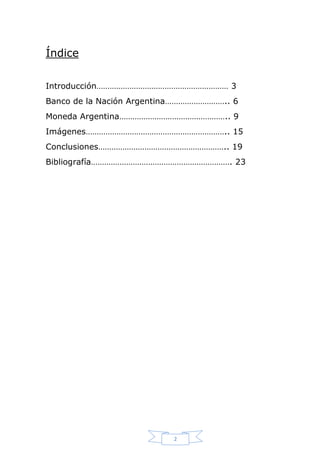 Índice
Introducción…………………………………………………… 3
Banco de la Nación Argentina……………………….. 6
Moneda Argentina………………………………………….. 9
Imágenes……………………………………………………….. 15
Conclusiones………………………………………………….. 19
Bibliografía………………………………………………………. 23

2

 