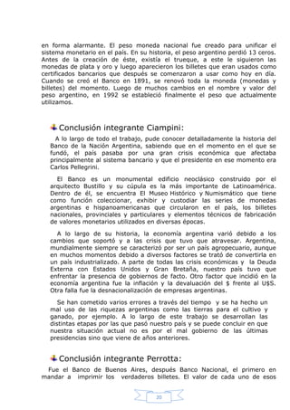 en forma alarmante. El peso moneda nacional fue creado para unificar el
sistema monetario en el país. En su historia, el peso argentino perdió 13 ceros.
Antes de la creación de éste, existía el trueque, a este le siguieron las
monedas de plata y oro y luego aparecieron los billetes que eran usados como
certificados bancarios que después se comenzaron a usar como hoy en día.
Cuando se creó el Banco en 1891, se renovó toda la moneda (monedas y
billetes) del momento. Luego de muchos cambios en el nombre y valor del
peso argentino, en 1992 se estableció finalmente el peso que actualmente
utilizamos.

Conclusión integrante Ciampini:
A lo largo de todo el trabajo, pude conocer detalladamente la historia del
Banco de la Nación Argentina, sabiendo que en el momento en el que se
fundó, el país pasaba por una gran crisis económica que afectaba
principalmente al sistema bancario y que el presidente en ese momento era
Carlos Pellegrini.
El Banco es un monumental edificio neoclásico construido por el
arquitecto Bustillo y su cúpula es la más importante de Latinoamérica.
Dentro de él, se encuentra El Museo Histórico y Numismático que tiene
como función coleccionar, exhibir y custodiar las series de monedas
argentinas e hispanoamericanas que circularon en el país, los billetes
nacionales, provinciales y particulares y elementos técnicos de fabricación
de valores monetarios utilizados en diversas épocas.
A lo largo de su historia, la economía argentina varió debido a los
cambios que soportó y a las crisis que tuvo que atravesar. Argentina,
mundialmente siempre se caracterizó por ser un país agropecuario, aunque
en muchos momentos debido a diversos factores se trató de convertirla en
un país industrializado. A parte de todas las crisis económicas y la Deuda
Externa con Estados Unidos y Gran Bretaña, nuestro país tuvo que
enfrentar la presencia de gobiernos de facto. Otro factor que incidió en la
economía argentina fue la inflación y la devaluación del $ frente al U$S.
Otra falla fue la desnacionalización de empresas argentinas.
Se han cometido varios errores a través del tiempo y se ha hecho un
mal uso de las riquezas argentinas como las tierras para el cultivo y
ganado, por ejemplo. A lo largo de este trabajo se desarrollan las
distintas etapas por las que pasó nuestro país y se puede concluir en que
nuestra situación actual no es por el mal gobierno de las últimas
presidencias sino que viene de años anteriores.

Conclusión integrante Perrotta:
Fue el Banco de Buenos Aires, después Banco Nacional, el primero en
mandar a imprimir los verdaderos billetes. El valor de cada uno de esos

20

 