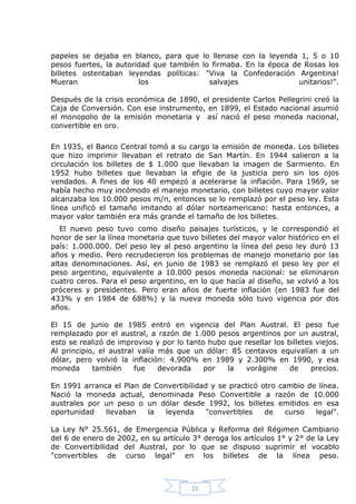 papeles se dejaba en blanco, para que lo llenase con la leyenda 1, 5 o 10
pesos fuertes, la autoridad que también lo firmaba. En la época de Rosas los
billetes ostentaban leyendas políticas: "Viva la Confederación Argentina!
Mueran
los
salvajes
unitarios!".
Después de la crisis económica de 1890, el presidente Carlos Pellegrini creó la
Caja de Conversión. Con ese instrumento, en 1899, el Estado nacional asumió
el monopolio de la emisión monetaria y así nació el peso moneda nacional,
convertible en oro.
En 1935, el Banco Central tomó a su cargo la emisión de moneda. Los billetes
que hizo imprimir llevaban el retrato de San Martín. En 1944 salieron a la
circulación los billetes de $ 1.000 que llevaban la imagen de Sarmiento. En
1952 hubo billetes que llevaban la efigie de la justicia pero sin los ojos
vendados. A fines de los 40 empezó a acelerarse la inflación. Para 1969, se
había hecho muy incómodo el manejo monetario, con billetes cuyo mayor valor
alcanzaba los 10.000 pesos m/n, entonces se lo remplazó por el peso ley. Esta
línea unificó el tamaño imitando al dólar norteamericano: hasta entonces, a
mayor valor también era más grande el tamaño de los billetes.
El nuevo peso tuvo como diseño paisajes turísticos, y le correspondió el
honor de ser la línea monetaria que tuvo billetes del mayor valor histórico en el
país: 1.000.000. Del peso ley al peso argentino la línea del peso ley duró 13
años y medio. Pero recrudecieron los problemas de manejo monetario por las
altas denominaciones. Así, en junio de 1983 se remplazó el peso ley por el
peso argentino, equivalente a 10.000 pesos moneda nacional: se eliminaron
cuatro ceros. Para el peso argentino, en lo que hacía al diseño, se volvió a los
próceres y presidentes. Pero eran años de fuerte inflación (en 1983 fue del
433% y en 1984 de 688%) y la nueva moneda sólo tuvo vigencia por dos
años.
El 15 de junio de 1985 entró en vigencia del Plan Austral. El peso fue
remplazado por el austral, a razón de 1.000 pesos argentinos por un austral,
esto se realizó de improviso y por lo tanto hubo que resellar los billetes viejos.
Al principio, el austral valía más que un dólar: 85 centavos equivalían a un
dólar, pero volvió la inflación: 4.900% en 1989 y 2.300% en 1990, y esa
moneda
también
fue
devorada
por
la
vorágine
de
precios.
En 1991 arranca el Plan de Convertibilidad y se practicó otro cambio de línea.
Nació la moneda actual, denominada Peso Convertible a razón de 10.000
australes por un peso o un dólar desde 1992, los billetes emitidos en esa
oportunidad
llevaban
la
leyenda
"convertibles
de
curso
legal".
La Ley N° 25.561, de Emergencia Pública y Reforma del Régimen Cambiario
del 6 de enero de 2002, en su artículo 3° deroga los artículos 1° y 2° de la Ley
de Convertibilidad del Austral, por lo que se dispuso suprimir el vocablo
"convertibles de curso legal" en los billetes de la línea peso.

21

 