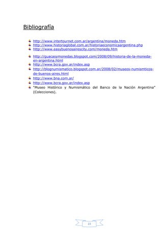 Bibliografía
http://www.intertournet.com.ar/argentina/moneda.htm
http://www.historiaglobal.com.ar/historiaeconomicaargentina.php
http://www.easybuenosairescity.com/moneda.htm
http://guacasymonedas.blogspot.com/2008/09/historia-de-la-monedaen-argentina.html
http://www.bcra.gov.ar/index.asp
http://blognumismatico.blogspot.com.ar/2008/02/museos-numismticosde-buenos-aires.html
http://www.bna.com.ar/
http://www.bcra.gov.ar/index.asp
“Museo Histórico y Numismático del Banco de la Nación Argentina”
(Colecciones).

23

 