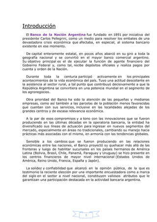 Introducción
El Banco de la Nación Argentina fue fundado en 1891 por iniciativa del
presidente Carlos Pellegrini, como un medio para resolver los embates de una
devastadora crisis económica que afectaba, en especial, al sistema bancario
existente en ese momento.
De capital enteramente estatal, en pocos años abarcó en su giro a toda la
geografía nacional y se convirtió en el mayor banco comercial argentino.
Su objetivo principal es el de ejecutar la función de agente financiero del
Gobierno Federal y, como tal, recibe depósitos oficiales y realiza pagos por
cuenta y orden de la Nación.
Durante
toda
la
centuria participó
activamente en
los principales
acontecimientos de la vida económica del país. Tuvo una actitud descollante en
la asistencia al sector rural, a tal punto que contribuyó decisivamente a que la
República Argentina se convirtiera en una potencia mundial en el segmento de
los agronegocios.
Otra prioridad del Banco ha sido la atención de las pequeñas y medianas
empresas, como así también a las parcelas de la población menos favorecidas
que cuentan con sus servicios, inclusive en las localidades alejadas de los
grandes centros y de escasa relevancia económica.
A la par de esos compromisos y a tono con las innovaciones que se fueron
produciendo en las últimas décadas en la operatoria bancaria, la entidad ha
diversificado sus líneas de actuación para ingresar en nuevos segmentos del
mercado, especialmente en áreas no tradicionales, cambiando su manejo hacia
prácticas más asociadas con el mismo, en armonía con las tendencias globales.
Sensible a los cambios que se fueron produciendo en las relaciones
económicas entre las naciones, el Banco proyectó su quehacer más allá de las
fronteras y luego de habilitar sucursales en los países hermanos de América
Latina (Bolivia, Brasil, Chile, Panamá, Paraguay y Uruguay) se hizo presente en
los centros financieros de mayor nivel internacional (Estados Unidos de
América, Reino Unido, Francia, España y Japón).
La solidez y confiabilidad que alcanzó en la opinión pública, de la que es
testimonio la reciente elección por una importante encuestadora como a marca
del siglo en el sector a nivel nacional, constituyen valiosos atributos que le
garantizan una participación destacada en la actividad bancaria argentina.

3

 