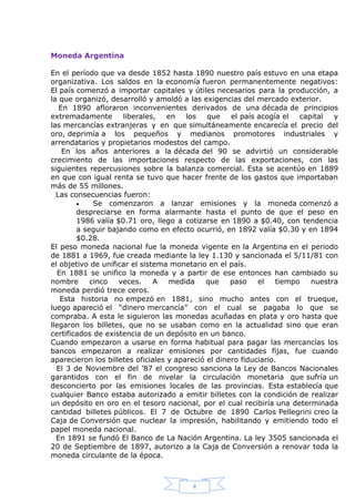 Moneda Argentina
En el período que va desde 1852 hasta 1890 nuestro país estuvo en una etapa
organizativa. Los saldos en la economía fueron permanentemente negativos:
El país comenzó a importar capitales y útiles necesarios para la producción, a
la que organizó, desarrolló y amoldó a las exigencias del mercado exterior.
En 1890 afloraron inconvenientes derivados de una década de principios
extremadamente
liberales,
en
los
que
el país acogía el
capital
y
las mercancías extranjeras y en que simultáneamente encarecía el precio del
oro, deprimía a los pequeños y medianos promotores industriales y
arrendatarios y propietarios modestos del campo.
En los años anteriores a la década del 90 se advirtió un considerable
crecimiento de las importaciones respecto de las exportaciones, con las
siguientes repercusiones sobre la balanza comercial. Esta se acentúo en 1889
en que con igual renta se tuvo que hacer frente de los gastos que importaban
más de 55 millones.
Las consecuencias fueron:

Se comenzaron a lanzar emisiones y la moneda comenzó a
despreciarse en forma alarmante hasta el punto de que el peso en
1986 valía $0.71 oro, llego a cotizarse en 1890 a $0.40, con tendencia
a seguir bajando como en efecto ocurrió, en 1892 valía $0.30 y en 1894
$0.28.
El peso moneda nacional fue la moneda vigente en la Argentina en el periodo
de 1881 a 1969, fue creada mediante la ley 1.130 y sancionada el 5/11/81 con
el objetivo de unificar el sistema monetario en el país.
En 1881 se unifico la moneda y a partir de ese entonces han cambiado su
nombre
cinco
veces.
A
medida
que
paso
el
tiempo
nuestra
moneda perdió trece ceros.
Esta historia no empezó en 1881, sino mucho antes con el trueque,
luego apareció el “dinero mercancía” con el cual se pagaba lo que se
compraba. A esta le siguieron las monedas acuñadas en plata y oro hasta que
llegaron los billetes, que no se usaban como en la actualidad sino que eran
certificados de existencia de un depósito en un banco.
Cuando empezaron a usarse en forma habitual para pagar las mercancías los
bancos empezaron a realizar emisiones por cantidades fijas, fue cuando
aparecieron los billetes oficiales y apareció el dinero fiduciario.
El 3 de Noviembre del ’87 el congreso sanciona la Ley de Bancos Nacionales
garantidos con el fin de nivelar la circulación monetaria que sufría un
desconcierto por las emisiones locales de las provincias. Esta establecía que
cualquier Banco estaba autorizado a emitir billetes con la condición de realizar
un depósito en oro en el tesoro nacional, por el cual recibiría una determinada
cantidad billetes públicos. El 7 de Octubre de 1890 Carlos Pellegrini creo la
Caja de Conversión que nuclear la impresión, habilitando y emitiendo todo el
papel moneda nacional.
En 1891 se fundó El Banco de La Nación Argentina. La ley 3505 sancionada el
20 de Septiembre de 1897, autorizo a la Caja de Conversión a renovar toda la
moneda circulante de la época.

4

 