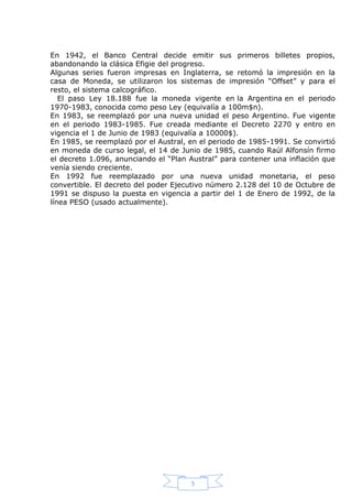 En 1942, el Banco Central decide emitir sus primeros billetes propios,
abandonando la clásica Efigie del progreso.
Algunas series fueron impresas en Inglaterra, se retomó la impresión en la
casa de Moneda, se utilizaron los sistemas de impresión “Offset” y para el
resto, el sistema calcográfico.
El paso Ley 18.188 fue la moneda vigente en la Argentina en el periodo
1970-1983, conocida como peso Ley (equivalía a 100m$n).
En 1983, se reemplazó por una nueva unidad el peso Argentino. Fue vigente
en el periodo 1983-1985. Fue creada mediante el Decreto 2270 y entro en
vigencia el 1 de Junio de 1983 (equivalía a 10000$).
En 1985, se reemplazó por el Austral, en el periodo de 1985-1991. Se convirtió
en moneda de curso legal, el 14 de Junio de 1985, cuando Raúl Alfonsín firmo
el decreto 1.096, anunciando el “Plan Austral” para contener una inflación que
venía siendo creciente.
En 1992 fue reemplazado por una nueva unidad monetaria, el peso
convertible. El decreto del poder Ejecutivo número 2.128 del 10 de Octubre de
1991 se dispuso la puesta en vigencia a partir del 1 de Enero de 1992, de la
línea PESO (usado actualmente).

5

 