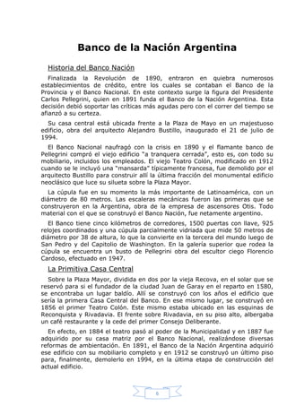 Banco de la Nación Argentina
Historia del Banco Nación
Finalizada la Revolución de 1890, entraron en quiebra numerosos
establecimientos de crédito, entre los cuales se contaban el Banco de la
Provincia y el Banco Nacional. En este contexto surge la figura del Presidente
Carlos Pellegrini, quien en 1891 funda el Banco de la Nación Argentina. Esta
decisión debió soportar las críticas más agudas pero con el correr del tiempo se
afianzó a su certeza.
Su casa central está ubicada frente a la Plaza de Mayo en un majestuoso
edificio, obra del arquitecto Alejandro Bustillo, inaugurado el 21 de julio de
1994.
El Banco Nacional naufragó con la crisis en 1890 y el flamante banco de
Pellegrini compró el viejo edificio “a tranquera cerrada”, esto es, con todo su
mobiliario, incluidos los empleados. El viejo Teatro Colón, modificado en 1912
cuando se le incluyó una “mansarda” típicamente francesa, fue demolido por el
arquitecto Bustillo para construir allí la última fracción del monumental edificio
neoclásico que luce su silueta sobre la Plaza Mayor.
La cúpula fue en su momento la más importante de Latinoamérica, con un
diámetro de 80 metros. Las escaleras mecánicas fueron las primeras que se
construyeron en la Argentina, obra de la empresa de ascensores Otis. Todo
material con el que se construyó el Banco Nación, fue netamente argentino.
El Banco tiene cinco kilómetros de corredores, 1500 puertas con llave, 925
relojes coordinados y una cúpula parcialmente vidriada que mide 50 metros de
diámetro por 38 de altura, lo que la convierte en la tercera del mundo luego de
San Pedro y del Capitolio de Washington. En la galería superior que rodea la
cúpula se encuentra un busto de Pellegrini obra del escultor ciego Florencio
Cardoso, efectuado en 1947.

La Primitiva Casa Central
Sobre la Plaza Mayor, dividida en dos por la vieja Recova, en el solar que se
reservó para si el fundador de la ciudad Juan de Garay en el reparto en 1580,
se encontraba un lugar baldío. Allí se construyó con los años el edificio que
sería la primera Casa Central del Banco. En ese mismo lugar, se construyó en
1856 el primer Teatro Colón. Este mismo estaba ubicado en las esquinas de
Reconquista y Rivadavia. El frente sobre Rivadavia, en su piso alto, albergaba
un café restaurante y la cede del primer Consejo Deliberante.
En efecto, en 1884 el teatro pasó al poder de la Municipalidad y en 1887 fue
adquirido por su casa matriz por el Banco Nacional, realizándose diversas
reformas de ambientación. En 1891, el Banco de la Nación Argentina adquirió
ese edificio con su mobiliario completo y en 1912 se construyó un último piso
para, finalmente, demolerlo en 1994, en la última etapa de construcción del
actual edificio.

6

 