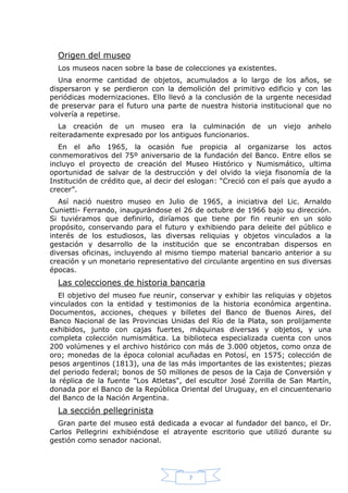 Origen del museo
Los museos nacen sobre la base de colecciones ya existentes.
Una enorme cantidad de objetos, acumulados a lo largo de los años, se
dispersaron y se perdieron con la demolición del primitivo edificio y con las
periódicas modernizaciones. Ello llevó a la conclusión de la urgente necesidad
de preservar para el futuro una parte de nuestra historia institucional que no
volvería a repetirse.
La creación de un museo era la culminación de
reiteradamente expresado por los antiguos funcionarios.

un

viejo

anhelo

En el año 1965, la ocasión fue propicia al organizarse los actos
conmemorativos del 75º aniversario de la fundación del Banco. Entre ellos se
incluyo el proyecto de creación del Museo Histórico y Numismático, ultima
oportunidad de salvar de la destrucción y del olvido la vieja fisonomía de la
Institución de crédito que, al decir del eslogan: “Creció con el país que ayudo a
crecer”.
Así nació nuestro museo en Julio de 1965, a iniciativa del Lic. Arnaldo
Cunietti- Ferrando, inaugurándose el 26 de octubre de 1966 bajo su dirección.
Si tuviéramos que definirlo, diríamos que tiene por fin reunir en un solo
propósito, conservando para el futuro y exhibiendo para deleite del público e
interés de los estudiosos, las diversas reliquias y objetos vinculados a la
gestación y desarrollo de la institución que se encontraban dispersos en
diversas oficinas, incluyendo al mismo tiempo material bancario anterior a su
creación y un monetario representativo del circulante argentino en sus diversas
épocas.

Las colecciones de historia bancaria
El objetivo del museo fue reunir, conservar y exhibir las reliquias y objetos
vinculados con la entidad y testimonios de la historia económica argentina.
Documentos, acciones, cheques y billetes del Banco de Buenos Aires, del
Banco Nacional de las Provincias Unidas del Río de la Plata, son prolijamente
exhibidos, junto con cajas fuertes, máquinas diversas y objetos, y una
completa colección numismática. La biblioteca especializada cuenta con unos
200 volúmenes y el archivo histórico con más de 3.000 objetos, como onza de
oro; monedas de la época colonial acuñadas en Potosí, en 1575; colección de
pesos argentinos (1813), una de las más importantes de las existentes; piezas
del periodo federal; bonos de 50 millones de pesos de la Caja de Conversión y
la réplica de la fuente "Los Atletas", del escultor José Zorrilla de San Martín,
donada por el Banco de la República Oriental del Uruguay, en el cincuentenario
del Banco de la Nación Argentina.

La sección pellegrinista
Gran parte del museo está dedicada a evocar al fundador del banco, el Dr.
Carlos Pellegrini exhibiéndose el atrayente escritorio que utilizó durante su
gestión como senador nacional.

7

 