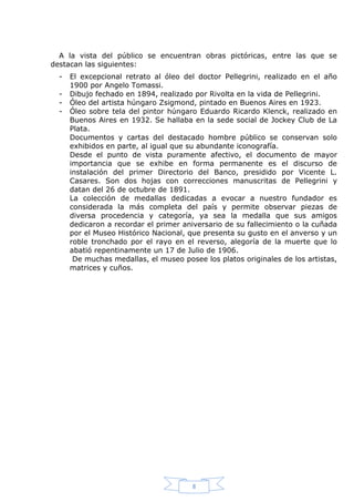 A la vista del público se encuentran obras pictóricas, entre las que se
destacan las siguientes:
-

El excepcional retrato al óleo del doctor Pellegrini, realizado en el año
1900 por Angelo Tomassi.
Dibujo fechado en 1894, realizado por Rivolta en la vida de Pellegrini.
Óleo del artista húngaro Zsigmond, pintado en Buenos Aires en 1923.
Óleo sobre tela del pintor húngaro Eduardo Ricardo Klenck, realizado en
Buenos Aires en 1932. Se hallaba en la sede social de Jockey Club de La
Plata.
Documentos y cartas del destacado hombre público se conservan solo
exhibidos en parte, al igual que su abundante iconografía.
Desde el punto de vista puramente afectivo, el documento de mayor
importancia que se exhibe en forma permanente es el discurso de
instalación del primer Directorio del Banco, presidido por Vicente L.
Casares. Son dos hojas con correcciones manuscritas de Pellegrini y
datan del 26 de octubre de 1891.
La colección de medallas dedicadas a evocar a nuestro fundador es
considerada la más completa del país y permite observar piezas de
diversa procedencia y categoría, ya sea la medalla que sus amigos
dedicaron a recordar el primer aniversario de su fallecimiento o la cuñada
por el Museo Histórico Nacional, que presenta su gusto en el anverso y un
roble tronchado por el rayo en el reverso, alegoría de la muerte que lo
abatió repentinamente un 17 de Julio de 1906.
De muchas medallas, el museo posee los platos originales de los artistas,
matrices y cuños.

8

 