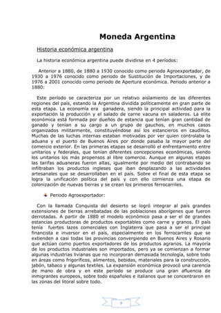 Moneda Argentina
Historia económica argentina
La historia económica argentina puede dividirse en 4 períodos:
Anterior a 1880, de 1880 a 1930 conocido como periodo Agroexportador, de
1930 a 1976 conocido como periodo de Sustitución de Importaciones, y de
1976 a 2001 conocido como periodo de Apertura económica. Periodo anterior a
1880:
Este período se caracteriza por un relativo aislamiento de las diferentes
regiones del país, estando la Argentina dividida políticamente en gran parte de
esta etapa. La economía era ganadera, siendo la principal actividad para la
exportación la producción y el salado de carne vacuna en saladeros. La elite
económica está formada por dueños de estancia que tenían gran cantidad de
ganado y tenían a su cargo a un grupo de gauchos, en muchos casos
organizados militarmente, constituyéndose así los estancieros en caudillos.
Muchas de las luchas internas estaban motivadas por ver quien controlaba la
aduana y el puerto de Buenos Aires por donde pasaba la mayor parte del
comercio exterior. En las primeras etapas se desarrolló el enfrentamiento entre
unitarios y federales, que tenían diferentes concepciones económicas, siendo
los unitarios los más propensos al libre comercio. Aunque en algunas etapas
las tarifas aduaneras fueron altas, igualmente por medio del contrabando se
infiltraban los productos ingleses que iban desplazando a las actividades
artesanales que se desarrollaban en el país. Sobre el final de esta etapa se
logra la unificación política del país y con ello comienza una etapa de
colonización de nuevas tierras y se crean los primeros ferrocarriles.
Periodo Agroexportador:
Con la llamada Conquista del desierto se logró integrar al país grandes
extensiones de tierras arrebatadas de las poblaciones aborígenes que fueron
derrotadas. A partir de 1880 el modelo económico pasa a ser el de grandes
estancias productoras de productos exportables como carne y granos. El país
tenía fuertes lazos comerciales con Inglaterra que pasa a ser el principal
financista e inversor en el país, especialmente en los ferrocarriles que se
extienden a casi todas las provincias convergiendo en Buenos Aires y Rosario
que actúan como puertos exportadores de los productos agrarios. La mayoría
de los productos industriales son importados, pero ya se comienzan a formar
algunas industrias livianas que no incorporan demasiada tecnología, sobre todo
en áreas como frigoríficos, alimentos, bebidas, materiales para la construcción,
jabón, tabaco y algunas textiles. La expansión económica provocó una carencia
de mano de obra y en este período se produce una gran afluencia de
inmigrantes europeos, sobre todo españoles e italianos que se concentraron en
las zonas del litoral sobre todo.

9

 
