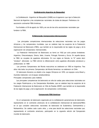 Confederación Argentina de Basquetbol
La Confederación Argentina de Básquetbol (CABB) es el organismo que rige la Selección
Nacional de Argentina y las competencias nacionales de clubes de básquet. Pertenece a la
asociación continental FIBA Américas.
Fue fundada el 30 de agosto de 1929 y es una de las ocho asociaciones nacionales que
fundaron la FIBA.
El Baloncesto Campeonatos Internacionales
Las principales competiciones internacionales de selecciones nacionales son los juegos
olímpicos y los campeonatos mundiales, que se celebran bajo los auspicios de la Federación
Internacional de Baloncesto (FIBA), que también es la responsable de las reglas de juego y de la
organización de campeonatos internacionales.
La Federación Internacional de Baloncesto se formó en 1932 por ocho países fundadores:
Argentina, Checoslovaquia, Grecia, Italia, Lituania, Portugal, Rumania y Suiza. En aquella época,
la FIBA se ocupaba de jugadores aficionados. En sus siglas en francés, la "A" quiere decir
"amateur", aficionado. La FIBA eliminó la diferenciación entre jugadores aficionados (amateurs) y
profesionales en 1989
Los primeros Campeonatos del Mundo masculinos se celebraron en 1950 en Argentina. Tres
años más tarde, los primeros Campeonatos del Mundo femeninos se celebraron en Chile.
El baloncesto femenino se añadió a los Juegos Olímpicos en 1976, con equipos como Brasil y
Australia rivalizando con el equipo estadounidense.
Principales campeonatos para inválidos
Las principales competencias de baloncesto en silla de ruedas para selecciones nacionales son
los Juegos Paralímpicos y los Campeonatos Mundiales, que se celebran bajo los auspicios de la
Federación Internacional de Baloncesto en Silla de Ruedas (IWBF), que también es la responsable
de las reglas de juego y de la organización de campeonatos continentales.
Campeonato FIBA Américas
Es el campeonato de baloncesto organizado por la confederación panamericana de baloncesto,
representante en el continente americano de la confederación internacional de baloncesto(FIBA)
en el que compiten selecciones nacionales de baloncesto de Sudamérica, Centroamérica y
Norteamérica. Se celebra cada cuatro años, y sirve para decidir las selecciones nacionales que,
representando al continente americano, participarán en la siguiente edición del Campeonato
mundial de baloncesto.
 