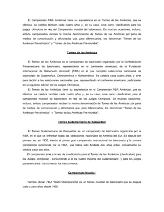 El Campeonato FIBA Américas tiene su equivalencia en el Torneo de las Américas, que es
idéntico, se celebra también cada cuatro años y, en su caso, sirve como clasificatorio para los
juegos olímpicos en vez del Campeonato mundial del baloncesto. En muchas ocasiones, incluso,
ambos campeonatos reciben la misma denominación de Torneo de las Américas por parte de
medios de comunicación y aficionados que, para diferenciarlos, los denominan “Torneo de las
Américas Pre-olímpico” y “Torneo de las Américas Pre-mundial".
Torneo de las Américas
El Torneo de las Américas es el campeonato de baloncesto organizado por la Confederación
Panamericana de baloncesto, representante en el continente americano de la Fundación
internacional de Baloncesto Asociado (FIBA) en el que compiten selecciones nacionales de
baloncesto de Sudamérica, Centroamérica y Norteamérica. Se celebra cada cuatro años, y sirve
para decidir a las selecciones nacionales que, representando al continente americano, participarán
en la siguiente edición de los Juegos Olímpicos.
El Torneo de las Américas tiene su equivalencia en el Campeonato FIBA Américas, que es
idéntico, se celebra también cada cuatro años y, en su caso, sirve como clasificatorio para el
campeonato mundial de baloncesto en vez de los Juegos Olímpicos. En muchas ocasiones,
incluso, ambos campeonatos reciben la misma denominación de Torneo de las Américas por parte
de medios de comunicación y aficionados que, para diferenciarlos, los denominan "Torneo de las
Américas Pre-olímpico" y "Torneo de las Américas Pre-mundial".
Torneo Sudamericano de Básquetbol
El Torneo Sudamericano de Básquetbol es un campeonato de baloncesto organizado por la
FIBA en el que se enfrentan todas las selecciones nacionales de América del Sur. Se disputó por
primera vez en 1930, siendo el primer gran campeonato internacional de baloncesto y la primera
competición reconocida por la FIBA, que había sido fundada dos años antes. Actualmente se
celebra cada dos años.
El campeonato sirve a la vez de clasificatorio para el Torneo de las Américas (clasificatorio para
los Juegos olímpicos) - concurriendo a él los cuatro mejores del sudamericano- y para los juegos
panamericanos concurriendo los tres primeros.
Campeonato Mundial
Nombre oficial: FIBA World Championship es un torneo mundial de baloncesto que se disputa
cada cuatro años desde 1950.
 