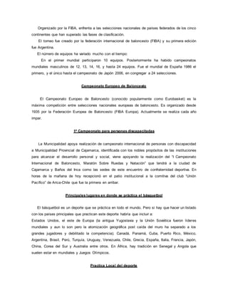 Organizado por la FIBA, enfrenta a las selecciones nacionales de países federados de los cinco
continentes que han superado las fases de clasificación.
El torneo fue creado por la federación internacional de baloncesto (FIBA) y su primera edición
fue Argentina.
El número de equipos ha variado mucho con el tiempo:
En el primer mundial participaron 10 equipos. Posteriormente ha habido campeonatos
mundiales masculinos de 12, 13, 14, 16, y hasta 24 equipos. Fue el mundial de España 1986 el
primero, y el único hasta el campeonato de Japón 2006, en congregar a 24 selecciones.
Campeonato Europeo de Baloncesto
El Campeonato Europeo de Baloncesto (conocido popularmente como Eurobasket) es la
máxima competición entre selecciones nacionales europeas de baloncesto. Es organizado desde
1935 por la Federación Europea de Baloncesto (FIBA Europa). Actualmente se realiza cada año
impar.
1º Campeonato para personas discapacitadas
La Municipalidad apoya realización de campeonato internacional de personas con discapacidad
a Municipalidad Provincial de Cajamarca, identificada con los nobles propósitos de las instituciones
para alcanzar el desarrollo personal y social, viene apoyando la realización del “I Campeonato
Internacional de Baloncesto, Maratón Sobre Ruedas y Natación” que tendrá a la ciudad de
Cajamarca y Baños del Inca como las sedes de este encuentro de confraternidad deportiva. En
horas de la mañana de hoy recepcionó en el patio institucional a la comitiva del club “Unión
Pacífico” de Arica-Chile que fue la primera en arribar.
Principales lugares en donde se práctica el básquetbol
El básquetbol es un deporte que se práctica en todo el mundo. Pero si hay que hacer un listado
con los países principales que practican este deporte habría que incluir a:
Estados Unidos, el este de Europa (la antigua Yugoslavia y la Unión Soviética fueron líderes
mundiales y aun lo son pero la atomización geográfica post caída del muro ha separado a los
grandes jugadores y debilitado la competencia); Canadá, Panamá, Cuba, Puerto Rico, México,
Argentina, Brasil, Perú, Turquía, Uruguay, Venezuela, Chile, Grecia, España, Italia, Francia, Japón,
China, Corea del Sur y Australia entre otros. En África, hay tradición en Senegal y Angola que
suelen estar en mundiales y Juegos Olímpicos.
Practica Local del deporte
 