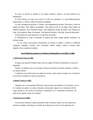 En Luján se practica el deporte en los Clubes Platense, Ateneo y de forma gratuita en el
Polideportivo.
El Club Platense de Luján hace más de 12 años que pertenece a la Liga Zarate-Campana,
representando a nuestra ciudad por distintas localidades.
En esta competencia participan 12 Clubes: Club Independiente Escobar, Club Honor y Patria de
Capilla del Señor, Club Atlético de Baradero, Club Central de Bs As de Zarate, Club Porteño de
General Rodríguez, Club Presidente Derqui, Club Defensores Unidos de Zarate, Club Platense de
Luján, Club Ingeniero Raver de Cardales, Club Boat de Campana, Club Dep. Arenal de Maschwitz.
El Club Ateneo de Luján pertenece a la Liga Tres de Febrero.
El Polideportivo de Luján no pertenece a ninguna liga oficial, juegan partidos amistosos con
distintos clubes.
En los clubes mencionados anteriormente se entrena a jóvenes y adultos en diferentes
categorías; Cebollitas, Pre-Mini, Mini, Pre-Infantil, Infantil, Cadete, Juvenil y Primera. (Esto
depende de sus respectivas edades).
Top 10 Mejores equipos en la historia del Basquetbol, en la FIBA y la NBA
1. USA Dream Team en 1992.
El equipo que presentó Estados Unidos para los Juegos Olímpicos de Barcelona sin duda fue
inigualable.
Ganaron la medalla de oro en los Juegos Olímpicos tras ganar 8 partidos seguidos y culminar
sin ninguna derrota.
La diferencia que mostró sobre sus rivales fue enorme y ganó todos sus juegos por un promedio
de 40 puntos de diferencia sobre sus oponentes.
2. Boston Celtics en 1965.
Liderados por un incomparable Bill Rusell, quizá el mejor pívot defensivo de la historia con sus
21.3 rebotes por partido, los verdes dominaron la temporada regular con un balance de 60-20.
Luego vencieron a los Lackers en 5 partidos, consiguiendo su 7º campeonato consecutivo. Sin
duda de las mejores rachas en la historia.
3. Selección de la URSS.
Fue la primera selección capaz de plantarle miedo a Estados Unidos. Era una máquina de
recolectar medallas. Constituyeron a finales de la década de los 80, la única esperanza del
 
