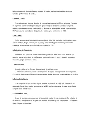 baloncesto europeo de poder llegar a competir de igual a igual con los jugadores entonces
llamados ‘profesionales’ de la NBA.
4. Boston Celtics.
En un solo quinteto figuraron 4 de los 50 mejores jugadores de la NBA en la historia. Formaban
un engranaje exclusivamente pensado para ganar. El equipo de Dennis Johnson, Larry Bird,
Robert Parish y Kevin McHale consiguieron 67 victorias en la temporada regular y Bird su tercer
MVP consecutivo, promediando 25 puntos, 9.8 rebotes y 7.8 asistencias en 1986.
5. LA Lakers.
Tenían la máquina perfecta de contraataque jamás vista. Con elementos como Kareem Abdul
Jabbar al rebote, Magic Johnson para el pase y James Worthy para la carrera y finalización.
Poseen el récord de más partidos consecutivos ganados. (33)
6. Selección de Yugoslavia.
Durante los 80’s y 90’s, las últimas selecciones yugoslavas antes de la caída del muro y la
posterior guerra nacionalista de los Balcanes fueron de lo mejor. 3 oros, 1 plata y 2 bronces en
mundiales, juegos olímpicos y euros.
7. Chicago Bulls.
Sin duda hablar de los Chicago Bulls es hablar de Michael Jordan.
La influencia que tenía MJ sobre sus compañeros de equipo era sorprenderte e incomparable.
En 1996 los Bulls ganaron 72 partidos en temporada regular. Marcaron toda una época en los 90’s.
8. San Antonio Spurs.
Es de los pocos equipos que aun siguen teniendo el potencial de juego que siempre los ha
destacado. Son el único equipo procedente de la ABA que han sido capaz de ganar un anillo de
campeón de la NBA 5 veces.
9. Jugoplastika Split.
Es uno de los máximos exponentes del basquetbol croata. Su mayor esplendor fue a finales de
los años 80 y principios de los 90, junto con el coach Bozidar Maljkovic conquistaron 3 títulos de la
Copa Europea consecutivos.
 