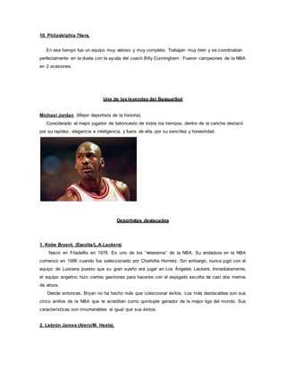 10. Philadelphia 76ers.
En ese tiempo fue un equipo muy valioso y muy completo. Trabajan muy bien y se coordinaban
perfectamente en la duela con la ayuda del coach Billy Cunningham. Fueron campeones de la NBA
en 2 ocasiones.
Una de las leyendas del Basquetbol
Michael Jordan. (Mejor deportista de la historia).
Considerado el mejor jugador de baloncesto de todos los tiempos, dentro de la cancha destacó
por su rapidez, elegancia e inteligencia, y fuera de ella, por su sencillez y honestidad.
Deportistas destacados
1. Kobe Bryant. (Escolta/L.A.Lackers)
Nació en Filadelfia en 1978. Es uno de los “veteranos” de la NBA. Su andadura en la NBA
comenzó en 1996 cuando fue seleccionado por Charlotte Hornets. Sin embargo, nunca jugó con el
equipo de Luisiana puesto que su gran sueño era jugar en Los Ángeles Lackers. Inmediatamente,
el equipo angelino hizo ciertas gestiones para hacerse con el espigado escolta de casi dos metros
de altura.
Desde entonces, Bryan no ha hecho más que coleccionar éxitos. Los más destacables son sus
cinco anillos de la NBA que le acreditan como quíntuple ganador de la mejor liga del mundo. Sus
características son innumerables al igual que sus éxitos.
2. Lebrón James (Alero/M. Heats).
 