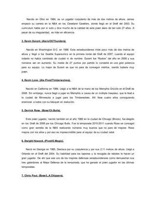 Nacido en Ohio en 1984, es un jugador corpulento de más de dos metros de altura. James
empezó su carrera en la NBA en los Cleveland Cavaliers, donde llegó en el Draft del 2003. Su
curriculum habla por sí solo y dice mucho de la calidad de este joven alero de tan solo 27 años. A
pesar de su irregularidad, es líder en eficiencia.
3. Kevin Durant. (Alero/OCThunders).
Nacido en Washington D.C. en 1988. Este estadounidense mide poco más de dos metros de
altura y llegó a los Seattle Supersonics en la primera ronda del Draft de 2007, cuando el equipo
todavía no había cambiado de ciudad ni de nombre. Durant fue “Rookie” del año en 2008 y sus
números van en aumento. Su media de 27 puntos por partido lo convierte en una gran potencia
para su equipo. Lo mejor de Durant es que no para de conseguir méritos, siendo todavía muy
joven.
4. Kevin Love. (Ala Pivot/Timberwolves).
Nacido en California en 1988, Llegó a la NBA de la mano de los Memphis Grizzlis en el Draft de
2008. Sin embargo, nunca llegó a jugar en Memphis a causa de un múltiple traspaso, que le llevó a
la ciudad de Minnesota a jugar para los Timberwolves. Allí lleva cuatro años consiguiendo
enamorar a todos con su básquet en evolución.
5. Derrick Rose. (Base/Ch.Bulls).
Este joven jugador, nacido también en el año 1988 en la ciudad de Chicago (Illinois), fue elegido
en los Draft de 2008 por los Chicago Bulls. Fue la temporada 2010-2011 cuando Rose se consagró
como gran estrella de la NBA realizando números muy buenos que no para de mejorar. Rose
mejora con los años y por eso es imprescindible para el equipo de su ciudad natal.
6. Dwight Howard. (Pivot/O.Magic).
Nació en Georgia en 1985. Destaca por su corpulencia y por sus 2,11 metros de altura. Llegó a
Orlando en el Draft del 2004. Su habilidad para los tapones y la recogida de rebotes le hacen un
gran jugador. De ahí que sea uno de los mejores defensas estadounidenses como demuestran sus
tres galardones al Mejor Defensa de la temporada, que ha ganado el joven jugador en las últimas
temporadas.
7. Chris Paul. (Base/L.A.Chippers).
 