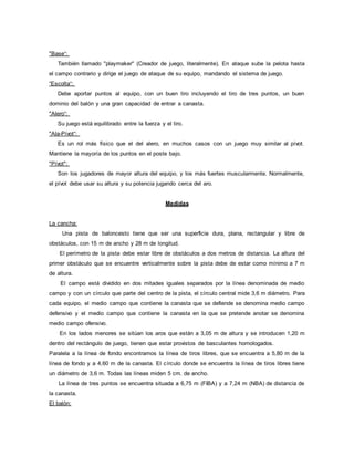 "Base“:
También llamado "playmaker" (Creador de juego, literalmente). En ataque sube la pelota hasta
el campo contrario y dirige el juego de ataque de su equipo, mandando el sistema de juego.
“Escolta“:
Debe aportar puntos al equipo, con un buen tiro incluyendo el tiro de tres puntos, un buen
dominio del balón y una gran capacidad de entrar a canasta.
"Alero“:
Su juego está equilibrado entre la fuerza y el tiro.
"Ala-Pívot“:
Es un rol más físico que el del alero, en muchos casos con un juego muy similar al pívot.
Mantiene la mayoría de los puntos en el poste bajo.
"Pívot":
Son los jugadores de mayor altura del equipo, y los más fuertes muscularmente. Normalmente,
el pívot debe usar su altura y su potencia jugando cerca del aro.
Medidas
La cancha:
Una pista de baloncesto tiene que ser una superficie dura, plana, rectangular y libre de
obstáculos, con 15 m de ancho y 28 m de longitud.
El perímetro de la pista debe estar libre de obstáculos a dos metros de distancia. La altura del
primer obstáculo que se encuentre verticalmente sobre la pista debe de estar como mínimo a 7 m
de altura.
El campo está dividido en dos mitades iguales separados por la línea denominada de medio
campo y con un círculo que parte del centro de la pista, el círculo central mide 3,6 m diámetro. Para
cada equipo, el medio campo que contiene la canasta que se defiende se denomina medio campo
defensivo y el medio campo que contiene la canasta en la que se pretende anotar se denomina
medio campo ofensivo.
En los lados menores se sitúan los aros que están a 3,05 m de altura y se introducen 1,20 m
dentro del rectángulo de juego, tienen que estar provistos de basculantes homologados.
Paralela a la línea de fondo encontramos la línea de tiros libres, que se encuentra a 5,80 m de la
línea de fondo y a 4,60 m de la canasta. El círculo donde se encuentra la línea de tiros libres tiene
un diámetro de 3,6 m. Todas las líneas miden 5 cm. de ancho.
La línea de tres puntos se encuentra situada a 6,75 m (FIBA) y a 7,24 m (NBA) de distancia de
la canasta.
El balón:
 