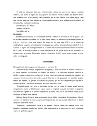 El balón de baloncesto debe ser, evidentemente, esférico, de cuero o piel rugosa, o material
sintético, que facilite el agarre de los jugadores aún con las manos sudadas (los balones tienen
una superficie con 9.366 puntos). Tradicionalmente es de color naranja, con líneas negras, pero
hay muchas variantes. Las pelotas de indoor (pabellón cubierto) y de outdoor (exterior) difieren en
el material del cual están recubiertas.
Circunferencia: 68 - 73 cm.
Diámetro: 23-24 cm.
Peso: 600 – 800 gr.
La canasta:
El tablero de la canasta, es un rectángulo de 1.05 x 1.80 m, de al menos 30 mm de grosor y con
los bordes inferiores acolchados. En la parte central inferior, se encuentra un rectángulo pintado de
0.59 m x 0.45 m y que está elevado del tablero por la parte baja 0.15 m, en el interior del
rectángulo se encuentra un basculante homologado que sostiene a la canasta que mide 0.45 m, la
canasta se agarra del rectángulo interior en su centro. El aro de la canasta debe tener un diámetro
de 45,7 cm., el rectángulo interior se utiliza para calcular el tiro, y que al chocar con él la pelota se
introduzca en la canasta. El aro está situado a una altura de 3,05 metros y está provisto de unas
redes homologadas.
Equipamento
El equipamiento de un jugador de baloncesto se compone de:
Una camiseta sin mangas, originalmente de algodón, y en la actualidad de material sintético. En
su parte delantera encontramos el logotipo del equipo y la publicidad acordada (aunque en
la NBA y otras competiciones no hay). En la parte trasera encontramos el apellido del jugador y en
ocasiones la primera letra del nombre cuando hay dos o más jugadores con apellidos iguales.
Debajo del nombre, en grande, el número del jugador, que es muy importante para apuntar el
número de faltas y los puntos del jugador así como las sustituciones.
El pantalón puede ser corto o bermudas (aunque por la moda de llevarlo "pirata" algunas
competiciones como la NBA imponen reglas sobre su longitud): se puede encontrar, en pequeño,
el número del jugador en el extremo derecho de la pierna. Debe ser de los mismos colores que la
camiseta, no puede tener bolsillos.
Calzado: tienen forma de bota para sujetar bien el tobillo y protegerlo de torceduras. Además
cuentan con cámaras de aire para preservar la planta del pie. Las suelas deben tener un diseño
apropiado para frenar rápido.
Calcetines: Generalmente cortos y de algodón. Aunque suelen ser blancos como otros
calcetines deportivos, pueden ser de otro color para adaptarse al uniforme o, en raras ocasiones,
dejarse al gusto del jugador.
 