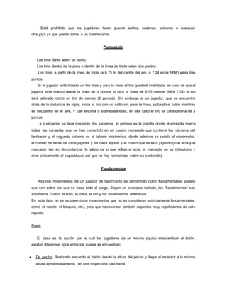 Está prohibido que los jugadores lleven puesto anillos, cadenas, pulseras o cualquier
otra joya ya que puede dañar a un contrincante.
Puntuación
Los tiros libres valen un punto.
Los tiros dentro de la zona o dentro de la línea de triple valen dos puntos.
Los tiros a partir de la línea de triple (a 6,75 m del centro del aro, o 7,24 en la NBA) valen tres
puntos.
Si el jugador está tirando un tiro libre y pisa la línea el tiro quedará invalidado, en caso de que el
jugador esté tirando desde la línea de 3 puntos si pisa la línea de 6,75 metros (NBA 7,24) el tiro
será valorado como un tiro de campo (2 puntos). Sin embargo si un jugador, que se encuentra
atrás de la distancia de triple, inicia el tiro con un salto sin pisar la línea, soltando el balón mientras
se encuentra en el aire, y cae encima o sobrepasándola, en ese caso el tiro se consideraría de 3
puntos.
La puntuación se lleva mediante dos sistemas, el primero es la planilla donde el anotador marca
todas las canastas que se han convertido en un cuadro numerado que contiene los números del
tanteador y el segundo sistema es el tablero electrónico, donde además se señala el cronómetro,
el conteo de faltas de cada jugador y de cada equipo y el cuarto que se está jugando (si el acta y el
marcador van en discordancia, lo válido es lo que refleja el acta; el marcador no es obligatorio y
sirve únicamente al espectáculo así que no hay normativas sobre su contenido).
Fundamentos
Algunos movimientos de un jugador de baloncesto se denominan como fundamentales, puesto
que son sobre los que se basa todo el juego. Según un concepto estricto, los "fundamentos" son
solamente cuatro: el bote, el pase, el tiro y los movimientos defensivos.
En esta lista no se incluyen otros movimientos que no se consideran estrictamente fundamentales,
como el rebote, el bloqueo, etc., pero que representan también aspectos muy significativos de este
deporte.
Pase:
El pase es la acción por la cual los jugadores de un mismo equipo intercambian el balón,
existen diferentes tipos entre los cuales se encuentran:
 De pecho: Realizado sacando el balón desde la altura del pecho y llegar al receptor a la misma
altura aproximadamente, en una trayectoria casi recta.
 