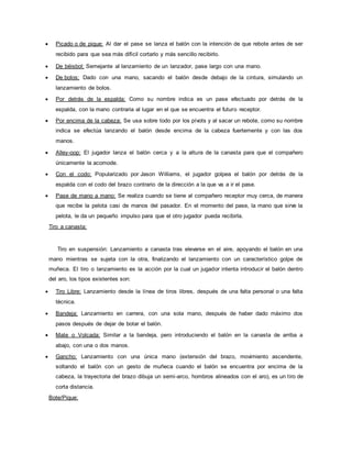  Picado o de pique: Al dar el pase se lanza el balón con la intención de que rebote antes de ser
recibido para que sea más difícil cortarlo y más sencillo recibirlo.
 De béisbol: Semejante al lanzamiento de un lanzador, pase largo con una mano.
 De bolos: Dado con una mano, sacando el balón desde debajo de la cintura, simulando un
lanzamiento de bolos.
 Por detrás de la espalda: Como su nombre indica es un pase efectuado por detrás de la
espalda, con la mano contraria al lugar en el que se encuentra el futuro receptor.
 Por encima de la cabeza: Se usa sobre todo por los pívots y al sacar un rebote, como su nombre
indica se efectúa lanzando el balón desde encima de la cabeza fuertemente y con las dos
manos.
 Alley-oop: El jugador lanza el balón cerca y a la altura de la canasta para que el compañero
únicamente la acomode.
 Con el codo: Popularizado por Jason Williams, el jugador golpea el balón por detrás de la
espalda con el codo del brazo contrario de la dirección a la que va a ir el pase.
 Pase de mano a mano: Se realiza cuando se tiene al compañero receptor muy cerca, de manera
que recibe la pelota casi de manos del pasador. En el momento del pase, la mano que sirve la
pelota, le da un pequeño impulso para que el otro jugador pueda recibirla.
Tiro a canasta:
Tiro en suspensión: Lanzamiento a canasta tras elevarse en el aire, apoyando el balón en una
mano mientras se sujeta con la otra, finalizando el lanzamiento con un característico golpe de
muñeca. El tiro o lanzamiento es la acción por la cual un jugador intenta introducir el balón dentro
del aro, los tipos existentes son:
 Tiro Libre: Lanzamiento desde la línea de tiros libres, después de una falta personal o una falta
técnica.
 Bandeja: Lanzamiento en carrera, con una sola mano, después de haber dado máximo dos
pasos después de dejar de botar el balón.
 Mate o Volcada: Similar a la bandeja, pero introduciendo el balón en la canasta de arriba a
abajo, con una o dos manos.
 Gancho: Lanzamiento con una única mano (extensión del brazo, movimiento ascendente,
soltando el balón con un gesto de muñeca cuando el balón se encuentra por encima de la
cabeza, la trayectoria del brazo dibuja un semi-arco, hombros alineados con el aro), es un tiro de
corta distancia.
Bote/Pique:
 