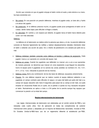 Acción que consiste en que el jugador empuje el balón contra el suelo y este retorne a su mano,
los tipos existentes son:
 De control: En una posición sin presión defensiva, mientras el jugador anda, un bote alto y fuerte
a la altura del jugador.
 De protección: Si la defensa presiona mucho, el jugador puede picar protegiendo el balón con el
cuerpo, dando botes bajos para dificultar el llegar a robarlo.
 En velocidad: En carrera y con espacio por delante, el jugador lanza el balón hacia delante para
correr con más velocidad.
Defensa:
La defensa en el baloncesto se realiza entre la persona que ataca y el aro, la posición defensiva
consiste en flexionar ligeramente las rodillas y realizar desplazamientos laterales intentando robar
el balón o evitando una acción de pase, tiro o intento de penetración a la canasta por parte de su
rival.
 Defensa individual, también conocida como defensa al hombre o defensa de asignación: Cada
jugador marca a un oponente en concreto del equipo rival.
 Defensa en zonas: Cuando los jugadores que defienden no marcan uno a uno a sus oponentes
de manera personal, se denomina que marcan en zona esperando a que lleguen los atacantes.
Como el equipo pone 5 jugadores en la cancha las zonas posibles se nombran 2-3, 3-2, 1-3-1,
3-1-1, 2-1-2, 1-2-2, indicando la posición de los mismos.
 Defensa mixta: Sería una combinación de los dos tipos de defensas expuestas anteriormente.
 Presión: Es una defensa especial que se realiza cuando el equipo defensor adelanta a sus
jugadores al campo contrario para dificultar el saque o el paso del balón por parte del rival a su
campo (el equipo atacante sólo tiene 8 segundos para pasar de su campo al del rival), se suele
emplear en situaciones finales de un cuarto, de un partido o cuando es muy necesario recuperar
el balón. Normalmente se aplica a toda o a 3/4 partes de la cancha aunque hay equipos que
comienzan la presión en la mitad del campo.
Reglas internacionales de baloncesto
Las reglas internacionales de baloncesto son elaboradas por el comité central de FIBA y son
revisadas cada cuatro años. Son de aplicación en todas las competiciones de carácter
internacional entre países y adoptadas por la mayoría de federaciones nacionales, incluida la FEB.
En Estados Unidos la NBA hace uso de un reglamento diferente al establecido por FIBA.
 